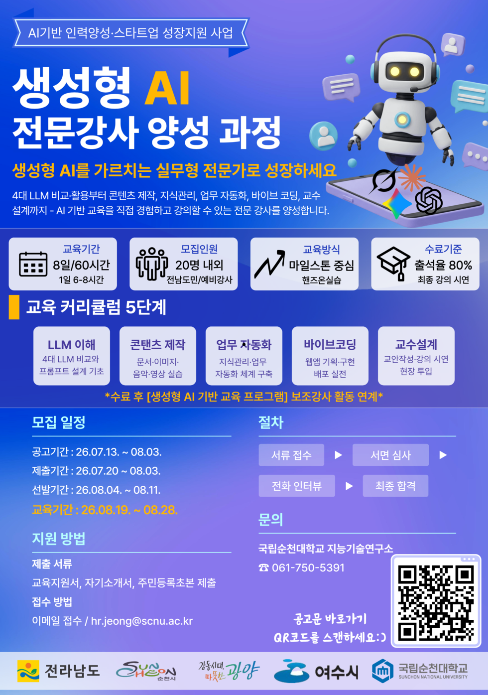 AI기반 인력양성·스타트업 성장지원 사업  생성형 AI 전문강사 양성 과정  생성형 AI를 가르치는 실무형 전문가로 성장하세요  4대 LLM 비교·활용부터 콘텐츠 제작, 지식관리, 업무 자동화, 바이브 코딩, 교수 설계까지 - AI 기반 교육을 직접 경험하고 강의할 수 있는 전문 강사를 양성합니다.  교육기간 8일/60시간 1일 6-8시간  모집인원 20명 내외 전남도민/예비강사  교육방식 마일스톤 중심 핸즈온실습  수료기준 출석율 80% 최종 강의 시연  교육 커리큘럼 5단계  LLM 이해 4대 LLM 비교와 프롬프트 설계 기초  콘탠츠 제작 문서·이미지· 음악·영상 실습  업무 자동화 지식관리·업무 자동화 체계 구축  바이브코딩 웹앱 기획·구현 배포 실전  교수설계 교안작성·강의 시연 현장 투입  *수료 후 [생성형 AI 기반 교육 프로그램] 보조강사 활동 연계*  모집 일정 공고기간 : 26.07.13. ~ 08.03. 제출기간 : 26.07.20 ~ 08.03. 선발기간 : 26.08.04. ~ 08.11. 교육기간 : 26.08.19. ~ 08.28.  절차 서류 접수 - 서면 심사 - 전화 인터뷰 - 최종 합격  지원 방법 제출 서류 교육지원서, 자기소개서, 주민등록초본 제출  접수 방법 이메일 접수 / hr.jeong@scnu.ac.kr  문의 국립순천대학교 지능기술연구소 ☎ 061-750-5391  공고문 바로가기 QR코드를 스캔하세요:)  https://m.site.naver.com/2c4Bn  전라남도 순천시 감동시대 따뜻한 광양 여수시 국립순천대학교