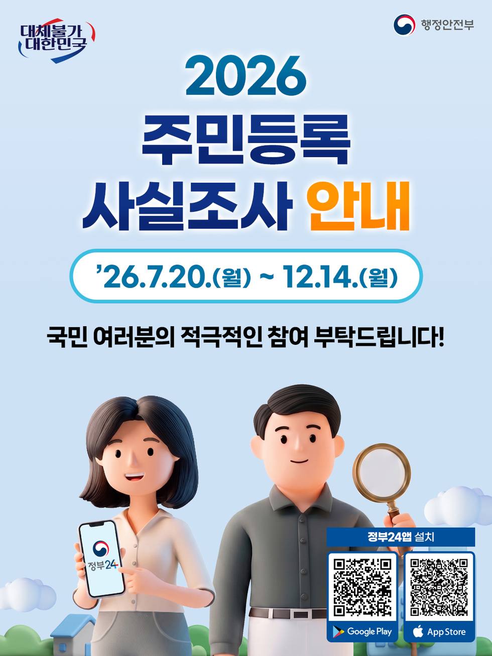 대체불가 대한민국 행정안전부 2026 주민등록 사실조사 안내 26.7.20.(월) ~ 12.14.(월) 국민 여러분의 적극적인 참여 부탁드립니다! 정부24앱 설치 Google Play https://play.google.com/store/apps/details?id=kr.go.minwon.m App Store https://apps.apple.com/kr/app/%EC%A0%95%EB%B6%8024-%EA%B5%AC-%EB%AF%BC%EC%9B%9024/id586454505