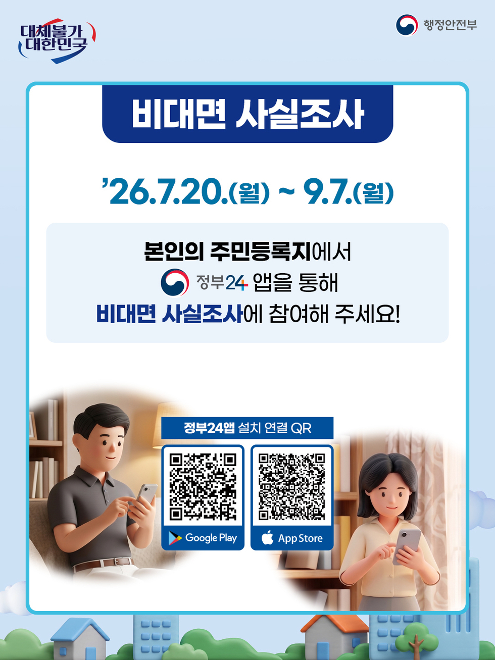 대체불가 대한민국 행정안전부 비대면 사실조사 26.7.20.(월) ~ 9.7.(월) 본인의 주민등록지에서 정부24 앱을 통해 비대면 사실조사에 참여해 주세요! 정부24앱 설치 연결 QR Google Play https://play.google.com/store/apps/details?id=kr.go.minwon.m App Store https://apps.apple.com/kr/app/%EC%A0%95%EB%B6%8024-%EA%B5%AC-%EB%AF%BC%EC%9B%9024/id586454505