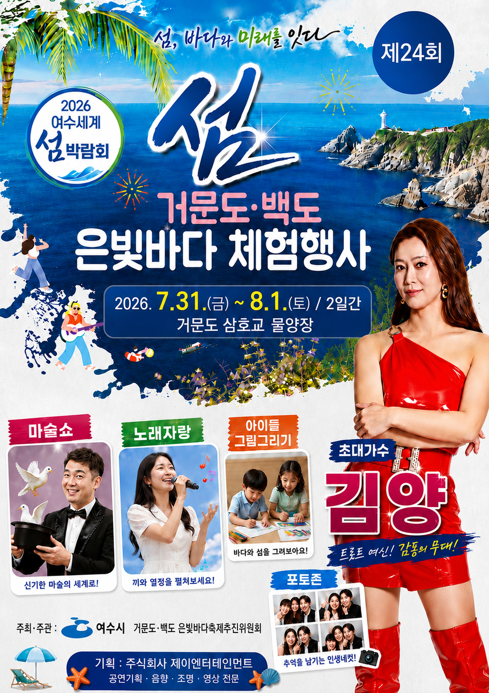 섬, 바다와 미래를 잇다 제 24회 2026 여수세계섬박람회 섬 거문도 백도 은빛바다 체험행사 2026. 7.31.(금)~ 8.1.(토) / 2일간 거문도 삼호교 물양장 마술쇼 신기한 마술의 세계로! 노래자랑 끼와 열정을 펼쳐보세요! 아이들 그림그리기 바다와 섬을 그려보아요! 포토존 추억을 남기는 인생네컷! 초대가수 김양 트롯트 여신! 감동의 무대! 주최·주관 : 여수시 거문도·백도 은빛바다축제추진위원회 기획 : 주식회사 제이엔터테인먼트 공연기획 · 음향 · 조명 · 영상 전문
