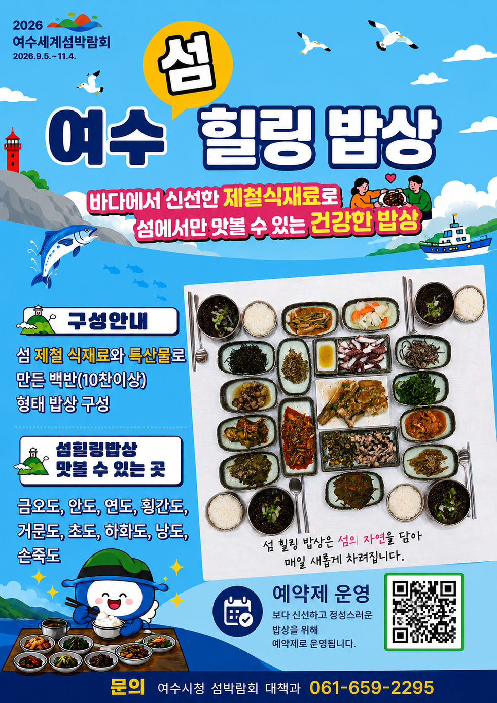 2026 여수세계섬박람회 2026.9.5 .~ 11.4. 섬 여수 힐링 밥상 바다에서 신선한 제철식재료로 섬에서만 맛볼 수 있는 건강한 밥상 섬 힐링 밥상은 섬의 자연을 담아 매일 새롭게 차려집니다. 구성안내 섬 제철 식재료와 특산물로 만든 백반(10찬이상) 형태 밥상 구성 섬힐링밥상 맛볼 수 있는 곳 금오도, 안도, 연도, 횡간도, 거문도, 초도, 하화도, 낭도, 손죽도 예약제 운영 보다 신선하고 정성스러운 밥상을 위해 예약제로 운영됩니다. 문의 여수시청 섬박람회 대책과 061-659-2295