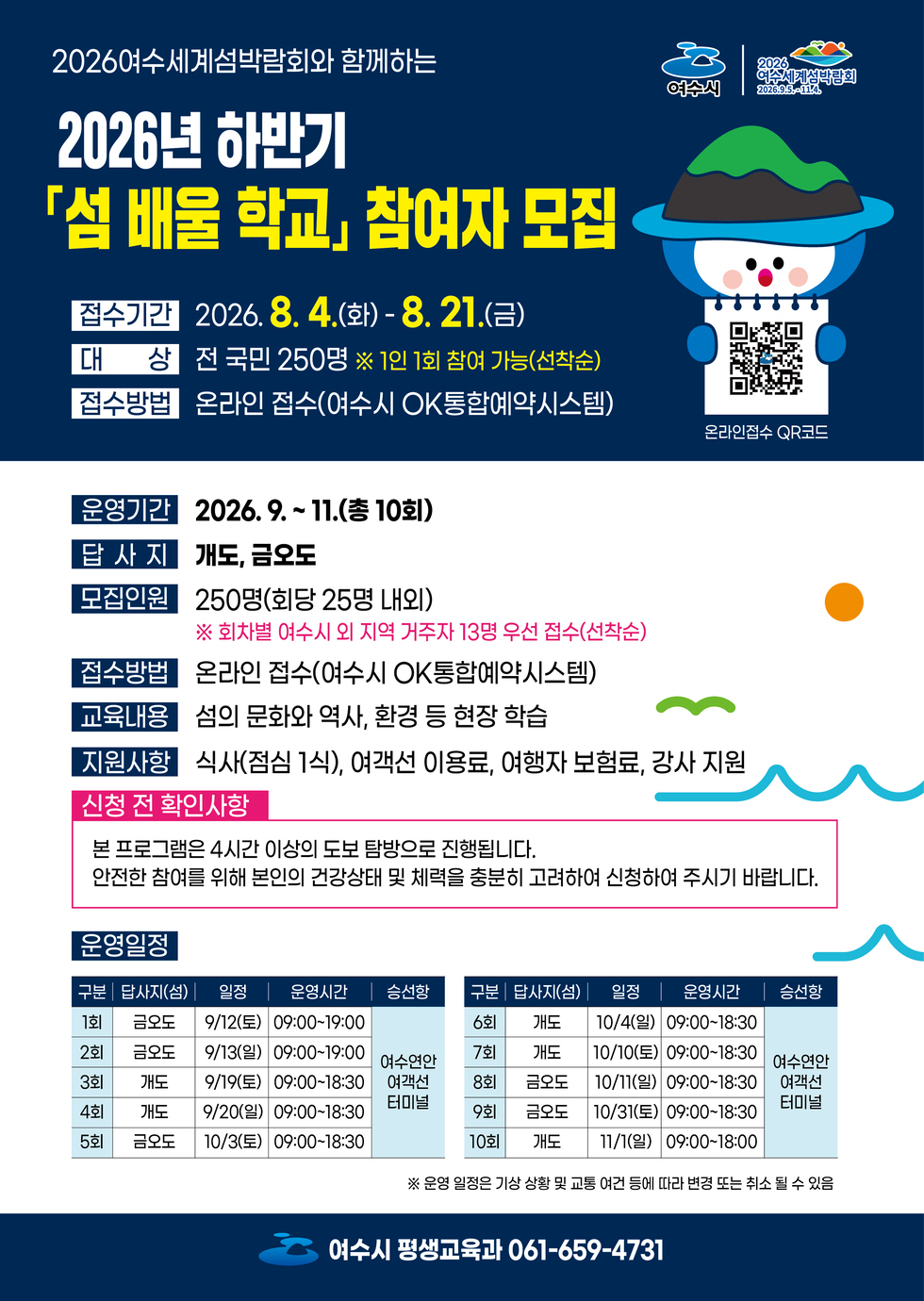 여수시 2026 여수세계섬박람회 2026.9.5.~11.4. 2026여수세계섬박람회와 함께하는 2026년 하반기 「섬 배울 학교」 참여자 모집 접수기간 2026. 8. 4.(화)-8. 21.(금) 대 상 전국민 250명 ※ 1인 1회 참여 가능(선착순) 접수방법 온라인 접수(여수시 OK통합예약시스템) 온라인접수 QR코드 https://m.site.naver.com/1Zq6T 운영기간 2026. 9. ~ 11.(총 10회) 답사지 개도, 금오도 모집인원 250명(회당 25명 내외) ※ 회차별 여수시 외 지역 거주자 13명 우선 접수(선착순) 접수방법 온라인 접수(여수시 OK통합예약시스템) 교육내용 섬의 문화와 역사, 환경 등 현장 학습 지원사항 식사(점심 1식), 여객선 이용료, 여행자 보험료, 강사 지원 신청 전 확인사항 본 프로그램은 4시간 이상의 도보 탐방으로 진행됩니다. 안전한 참여를 위해 본인의 건강상태 및 체력을 충분히 고려하여 신청하여 주시기 바랍니다. 운영일정 구분 1회 답사지(섬) 금오도 일정 9/12(토) 운영시간 09:00~19:00 승선항 여수연안여객선터미널 구분 2회 답사지(섬) 금오도 일정 9/13(일) 운영시간 09:00~19:00 승선항 여수연안여객선터미널 구분 3회 답사지(섬) 개도 일정 9/19(토) 운영시간 09:00~18:30 승선항 여수연안여객선터미널 구분 4회 답사지(섬) 개도 일정 9/20(일) 운영시간 09:00~18:30 승선항 여수연안여객선터미널 구분 5회 답사지(섬) 금오도 일정 10/3(토) 운영시간 09:00~18:30 승선항 여수연안여객선터미널 구분 6회 답사지(섬) 개도 일정 10/4(일) 운영시간 09:00~18:30 승선항 여수연안여객선터미널 구분 7회 답사지(섬) 개도 일정 10/10(토) 운영시간 09:00~18:30 승선항 여수연안여객선터미널 구분 8회 답사지(섬) 금오도 일정 10/11(일) 운영시간 09:00~18:30 승선항 여수연안여객선터미널 구분 9회 답사지(섬) 금오도 일정 10/31(토) 운영시간 09:00~18:30 승선항 여수연안여객선터미널 구분 10회 답사지(섬) 개도 일정 11/1(일) 운영시간 09:00~18:00 승선항 여수연안여객선터미널 ※ 운영 일정은 기상 상황 및 교통 여건 등에 따라 변경 또는 취소 될 수 있음 여수시 평생교육과 061-659-4731