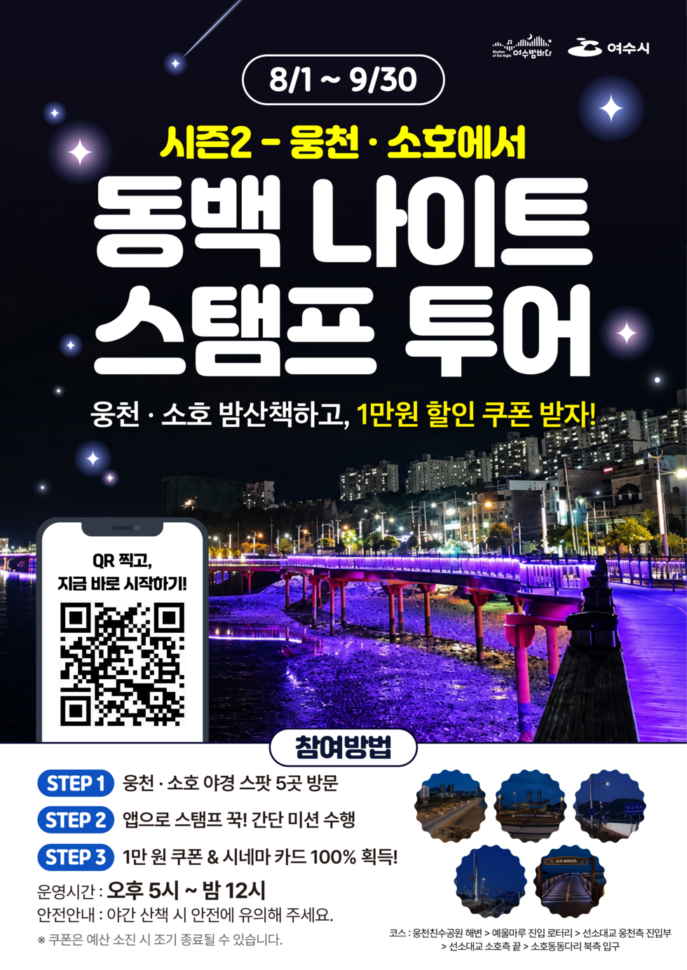 여수밤바다 여수시 8/1 ~ 9/30 시즌2-웅천 · 소호에서 동백 나이트 스탬프 투어 웅천 · 소호 밤산책하고, 1만원 할인 쿠폰 받자! QR 찍고, 지금 바로 시작하기! https://m.site.naver.com/2dBbv 참여방법 STEP 1 웅천 · 소호 야경 스팟 5곳 방문 STEP 2 앱으로 스탬프 꾹! 간단 미션 수행 STEP 3 1만 원 쿠폰 & 시네마 카드 100% 획득! 운영시간 : 오후 5시 ~ 밤 12시 안전안내 : 야간 산책 시 안전에 유의해 주세요. ※ 쿠폰은 예산 소진 시 조기 종료될 수 있습니다. 코스: 웅천친수공원 해변 > 예울마루 진입 로터리 > 선소대교 웅천측 진입부 > 선소대교 소호측 끝 > 소호동동다리 북측 입구