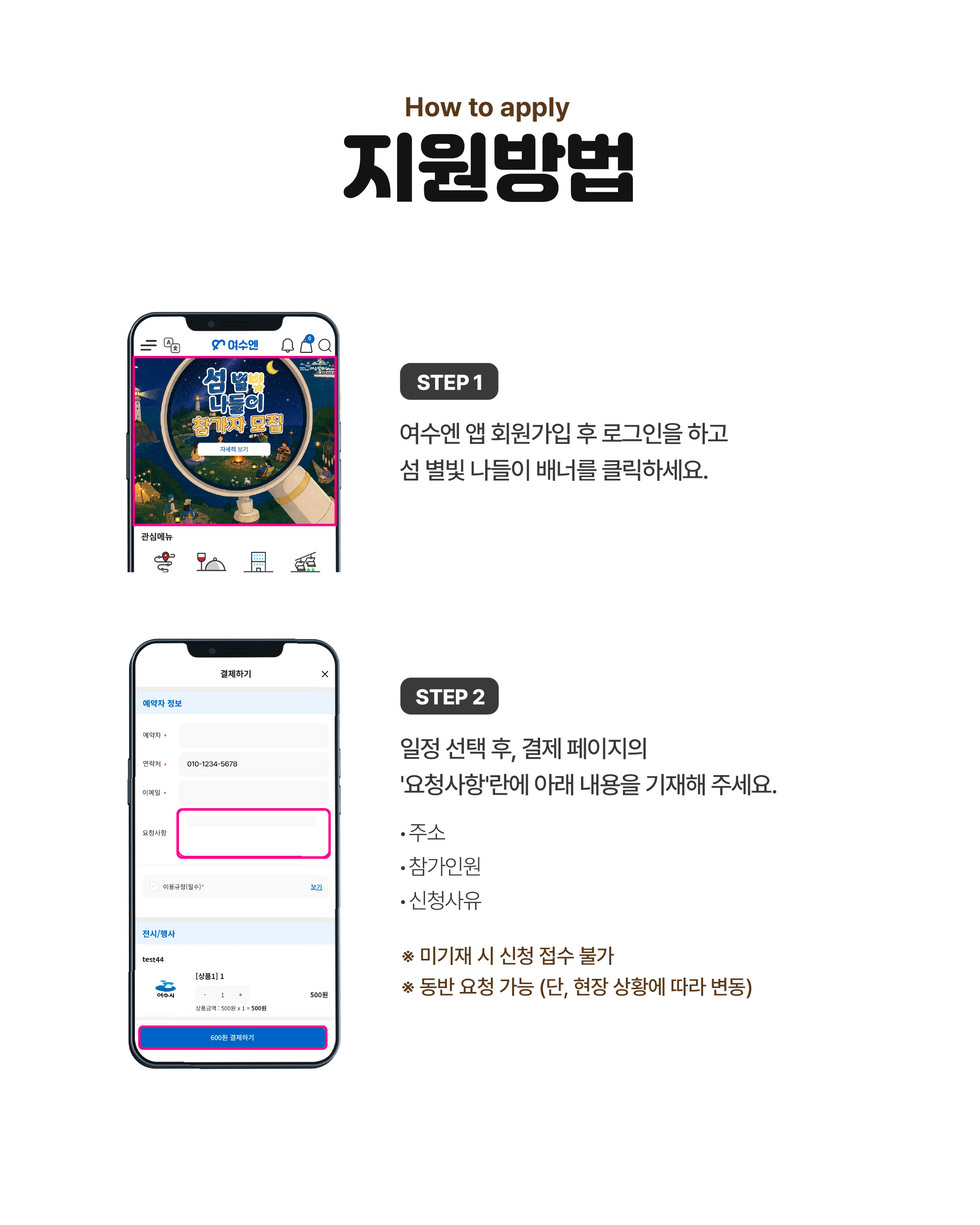 How to apply 지원방법 STEP 1 여수엔 앱 회원가입 후 로그인을 하고 섬 별빛 나들이 배너를 클릭하세요. STEP 2 일정 선택 후, 결제 페이지의 '요청사항'란에 아래 내용을 기재해 주세요. • 주소 • 참가인원 • 신청사유 ※ 미기재 시 신청 접수 불가 ※ 동반 요청 가능 (단, 현장 상황에 따라 변동)
