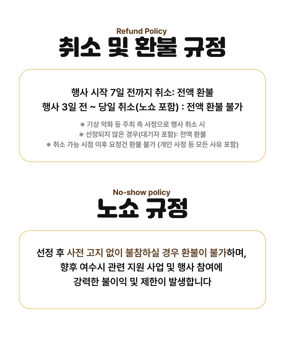 Refund Policy 취소 및 환불 규정 행사 시작 7일 전까지 취소: 전액 환불 행사 3일 전 ~ 당일 취소(노쇼 포함) : 전액 환불 불가 ※ 기상 악화 등 주최 측 사정으로 행사 취소 시 ※ 선정되지 않은 경우(대기자 포함): 전액 환불 ※ 취소 가능 시점 이후 요청건 환불 불가 (개인 사정 등 모든 사유 포함) No-show policy 노쇼 규정 선정 후 사전 고지 없이 불참하실 경우 환불이 불가하며, 향후 여수시 관련 지원 사업 및 행사 참여에 강력한 불이익 및 제한이 발생합니다.