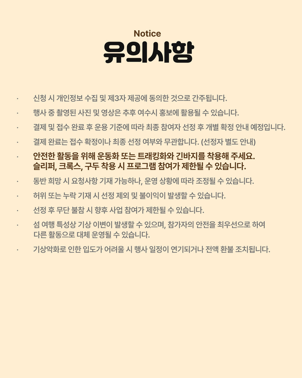 Notice 유의사항 · 신청 시 개인정보 수집 및 제3자 제공에 동의한 것으로 간주됩니다. · 행사 중 촬영된 사진 및 영상은 추후 여수시 홍보에 활용될 수 있습니다. · 결제 및 접수 완료 후 운용 기준에 따라 최종 참여자 선정 후 개별 확정 안내 예정입니다. · 결제 완료는 접수 확정이나 최종 선정 여부와 무관합니다. (선정자 별도 안내) · 안전한 활동을 위해 운동화 또는 트래킹화와 긴바지를 착용해 주세요. 슬리퍼, 크록스, 구두 착용 시 프로그램 참여가 제한될 수 있습니다. · 동반 희망 시 요청사항 기재 가능하나, 운영 상황에 따라 조정될 수 있습니다. · 허위 또는 누락 기재 시 선정 제외 및 불이익이 발생할 수 있습니다. · 선정 후 무단 불참 시 향후 사업 참여가 제한될 수 있습니다. · 섬 여행 특성상 기상 이변이 발생할 수 있으며, 참가자의 안전을 최우선으로 하여 다른 활동으로 대체 운영될 수 있습니다. · 기상악화로 인한 입도가 어려울 시 행사 일정이 연기되거나 전액 환불 조치됩니다.