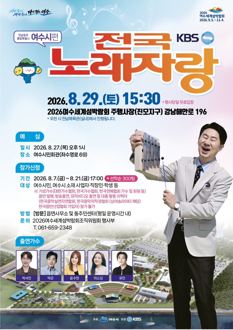 시민속으로 세계속으로 다시 뛰는 여수 2026 여수세계섬박람회 2026.9.5 .~ 11.4.   전남광주통합특별시 여수시편 KBS 전국노래자랑 2026.8.29.(토) 15:30 *행사당일 무료입장 2026여수세계섬박람회 주행사장(진모지구) 강남해안로 196 * 우천 시 진남체육관(실내)에서 진행됩니다.  예 심 일시 2026.8.27.(목) 오후 1시 장소 여수시민회관(좌수영로 69)  참가신청 기간 2026.8.7.(금)~8.21.(금)17:00 * 선착순 300팀  대상 여수시민, 여수시 소재 사업자·직장인·학생 등 ※ 기성가수(대한가수협회, 한국가수협회, 한국연예협회 가수 및 회원 등) 음반 발매, 방송출연, 뮤직비디오 출연 등 대중 활동 이력자 (한국음악실연자연합회, 한국음악저작권협회 (싱어송라이터 해당) 한국음반산업협회 가입자) 참가 불가  방법 [방문]읍면사무소 및 동주민센터(평일 운영시간 내) 문의 2026여수세계섬박람회조직위원회 행사부 T.061-659-2348  출연가수 박서진 박군 윤수현 미스김 유민  주최 여수시 주관 KBS