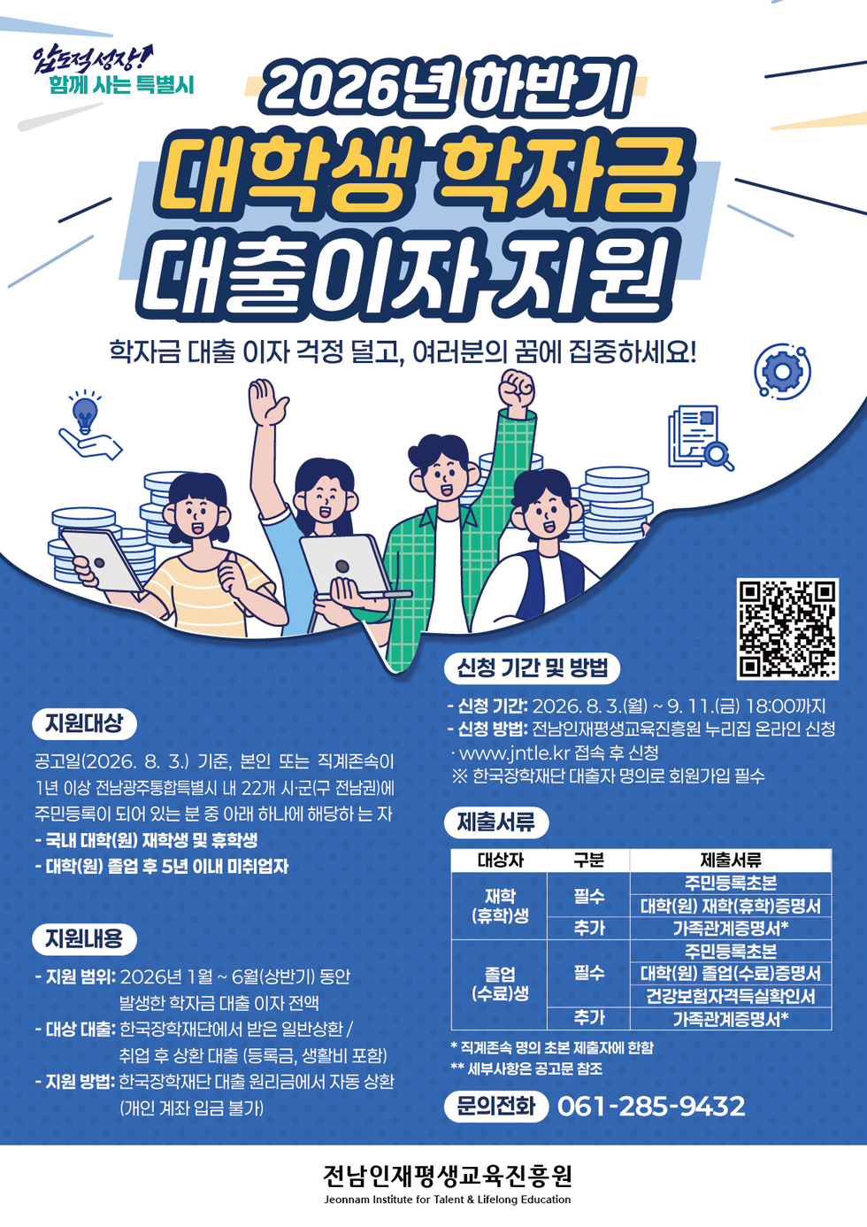 압도적성장! 함께 사는 특별시 2026년 하반기 대학생 학자금 대출이자 지원 학자금 대출 이자 걱정 덜고, 여러분의 꿈에 집중하세요! 지원대상 공고일(2026. 8. 3.) 기준, 본인 또는 직계존속이 1년 이상 전남광주통합특별시 내 22개 시·군(구 전남권)에 주민등록이 되어 있는 분 중 아래 하나에 해당하 는 자 제출서류 - 국내 대학(원) 재학생 및 휴학생 - 대학(원) 졸업 후 5년 이내 미취업자 지원내용 - 지원 범위: 2026년 1월~ 6월(상반기) 동안 발생한 학자금 대출 이자 전액 - 대상 대출: 한국장학재단에서 받은 일반상환 / 취업 후 상환 대출 (등록금, 생활비 포함) - 지원 방법: 한국장학재단 대출 원리금에서 자동 상환(개인 계좌 입금 불가) 신청 기간 및 방법 https://www.jntle.kr/main/uBusinessApply - 신청 기간: 2026.8.3.(월) ~9. 11.(금) 18:00까지 - 신청 방법: 전남인재평생교육진흥원 누리집 온라인 신청 · www.jntle.kr 접속 후 신청 ※ 한국장학재단 대출자 명의로 회원가입 필수 제출서류 대상자 : 재학(휴학)생 제출서류(필수) : 주민등록초본 대학(원) 재학(휴학)증명서 제출서류(추가) : 가족관계증명서* 대상자 : 졸업(수료)생 제출서류(필수) : 주민등록초본 대학(원) 졸업(수료)증명서 건강보험자격득실확인서 제출서류(추가) : 가족관계증명서* * 직계존속 명의 초본 제출자에 한함 ** 세부사항은 공고문 참조 문의전화 061-285-9432 전남인재평생교육진흥원 Jeonnam Institute for Talent & Lifelong Education