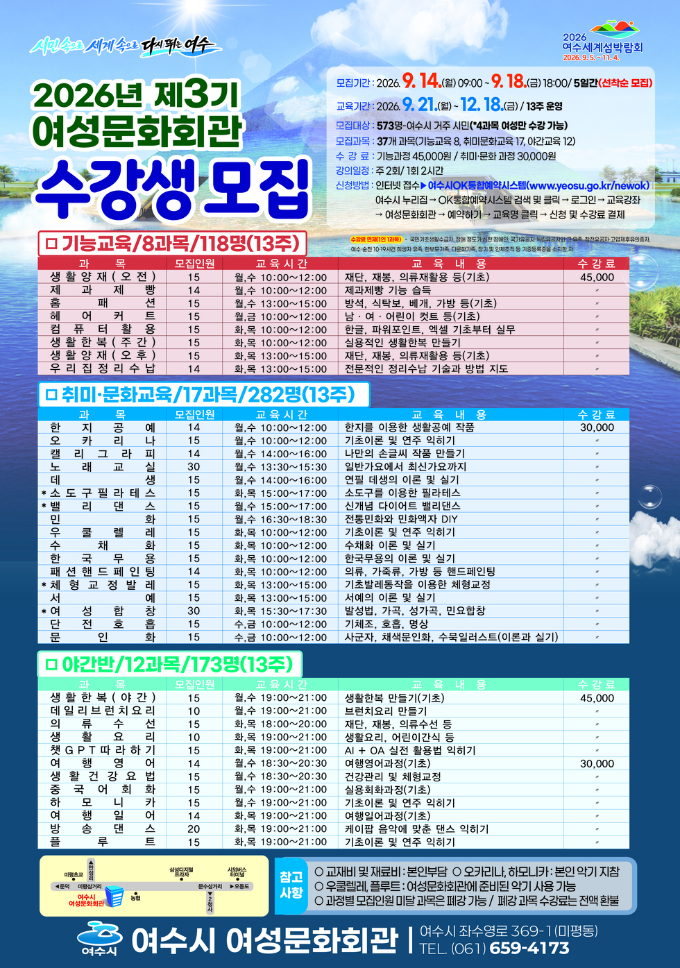 2026 여수세계섬박람회 2026.9.5 .- 11.4.  시민속으로 세계 속으로 다시뛰는 여수 2026년 제3기 여성문화회관 수강생 모집  모집기간 : 2026. 9. 14.(월) 09:00 ~9. 18.(금)18:00/5일간(선착순 모집) 교육기간 : 2026. 9. 21.(월)~12. 18.(금) / 13주 운영 모집대상 : 573명-여수시 거주 시민(*4과목 여성만 수강 가능) 모집과목 : 37개 과목(기능교육 8, 취미문화교육 17, 야간교육 12) 수 강 료 : 기능과정 45,000원 / 취미·문화 과정 30,000원 강의일정 : 주 2회/1회 2시간 신청방법 : 인터넷 접수▶여수시OK통합예약시스템(www.yeosu.go.kr/newok) 여수시 누리집 → OK통합예약시스템 검색 및 클릭 → 로그인 → 교육강좌 >여성문화회관 → 예약하기 → 교육명 클릭 → 신청 및 수강료 결제  수강료 면제(1인 1과목) - 국민기초생활수급자, 장애 정도가 심한 장애인, 국가유공자·독립유공자와 그 유족, 참전유공자·고엽제후유의증자 여수·순천 10-19사건 희생자 유족, 한부모가족, 다문화가족, 장기 및 인체조직 등 기증등록증을 소지한 자  □ 기능교육/8과목/118명(13주) 과목 모집인원 교육시간 교육내용 수강료 생활양재(오전) 15 10:00~12:00 재단, 재봉, 의류재활용 등(기초) 45,000 제과제빵 14 월, 수 10:00~12:00 제과제빵 기능 습득 45,000 홈패션 15 월, 수 13:00~15:00 방석, 식탁보, 베개, 가방 등(기초) 45,000 헤어 커트 15 월,수 월,금 10:00~12:00 남 · 여 · 어린이 컷트 등(기초) 45,000 컴퓨터활용 15 월,금 10:00~12:00 한글, 파워포인트, 엑셀 기초부터 실무 45,000 생활한복(주간) 15 월,금 10:00~12:00 실용적인 생활한복 만들기 45,000 생활양재(오후) 15 화,목 13:00~15:00 재단, 재봉, 의류재활용 등(기초) 45,000 우리집정리수납 14 화,목 13:00~15:00 전문적인 정리수납 기술과 방법 지도 45,000  □ 취미·문화교육/17과목/282명(13주) 과목 모집인원 교육시간 교육내용 수강료 한지공예 14 월,수 10:00~12:00 한지를 이용한 생활공예 작품 30,000 오카리나 15 월, 수 10:00~12:00 기초이론 및 연주 익히기 30,000 캘리그라피 14 월,수 14:00~16:00 나만의 손글씨 작품 만들기 30,000 노래교실 30 월,수 13:30~15:30 일반가요에서 최신가요까지 30,000 데생 15 월,수 14:00~16:00 연필 데생의 이론 및 실기 30,000 *소도구필라테스 15 화,목 15:00~17:00 소도구를 이용한 필라테스 30,000 *밸리댄스 15 월,수 15:00~17:00 신개념 다이어트 밸리댄스 30,000 민화 15 월,수 16:30~18:30 전통민화와 민화액자 DIY 30,000 우쿨렐레 15 화,목 10:00~12:00 기초이론 및 연주 익히기 30,000 수채화 15 화,목 10:00~12:00 수채화 이론 및 실기 30,000 한국무용 15 화,목 10:00~12:00 한국무용의 이론 및 실기 30,000 패션핸드페인팅 14 화,목 10:00~12:00 의류, 가죽류, 가방 등 핸드페인팅 30,000 *체형교정발레 15 화,목 13:00~15:00 기초발레동작을 이용한 체형교정 30,000 서예 15 화,목 13:00~15:00 서예의 이론 및 실기 30,000 *여성합창 30 화,목 15:30~17:30 발성법, 가곡, 성가곡, 민요합창 30,000 단전호흡 15 수,금 10:00~12:00 기체조, 호흡, 명상 30,000 문인화 15 수,금 10:00~12:00 사군자, 채색문인화, 수묵일러스트(이론과 실기) 30,000  □ 야간반/12과목/173명(13주) 과목 모집인원 교육시간 교육내용 수강료 생활한복(야간) 15 월,수 19:00~21:00 생활한복 만들기(기초) 45,000 데일리브런치요리 10 월, 수 19:00~21:00 브런치요리 만들기 45,000 의류수선 15 화,목 18:00~20:00 재단, 재봉, 의류수선 등 45,000 생활요리 10 화,목 19:00~21:00 생활요리, 어린이간식 등 45,000 챗GPT따라하기 15 화,목 19:00~21:00 AI + OA 실전 활용법 익히기 45,000 여행영어 14 월,수 18:30~20:30 여행영어과정(기초) 30,000 생활건강요법 15 월, 수 18:30~20:30 건강관리 및 체형교정 30,000 중국어회화 15 월,수 19:00~21:00 실용회화과정(기초) 30,000 하모니카 15 월,수 19:00~21:00 기초이론 및 연주 익히기 30,000 여행일어 14 화,목 19:00~21:00 여행일어과정(기초) 30,000 방송댄스 20 화,목 19:00~21:00 케이팝 음악에 맞춘 댄스 익히기 30,000 플루트 15 화,목 19:00~21:00 기초이론 및 연주 익히기 30,000  참고사항 ○ 교재비 및 재료비 : 본인부담 ○ 오카리나, 하모니카: 본인 악기 지참 ○ 우쿨렐레, 플루트 : 여성문화회관에 준비된 악기 사용 가능 ○ 과정별 모집인원 미달 과목은 폐강 가능 / 폐강 과목 수강료는 전액 환불  여수시 여수시 여성문화회관 여수시 좌수영로 369-1(미평동) TEL. (061) 659-4173