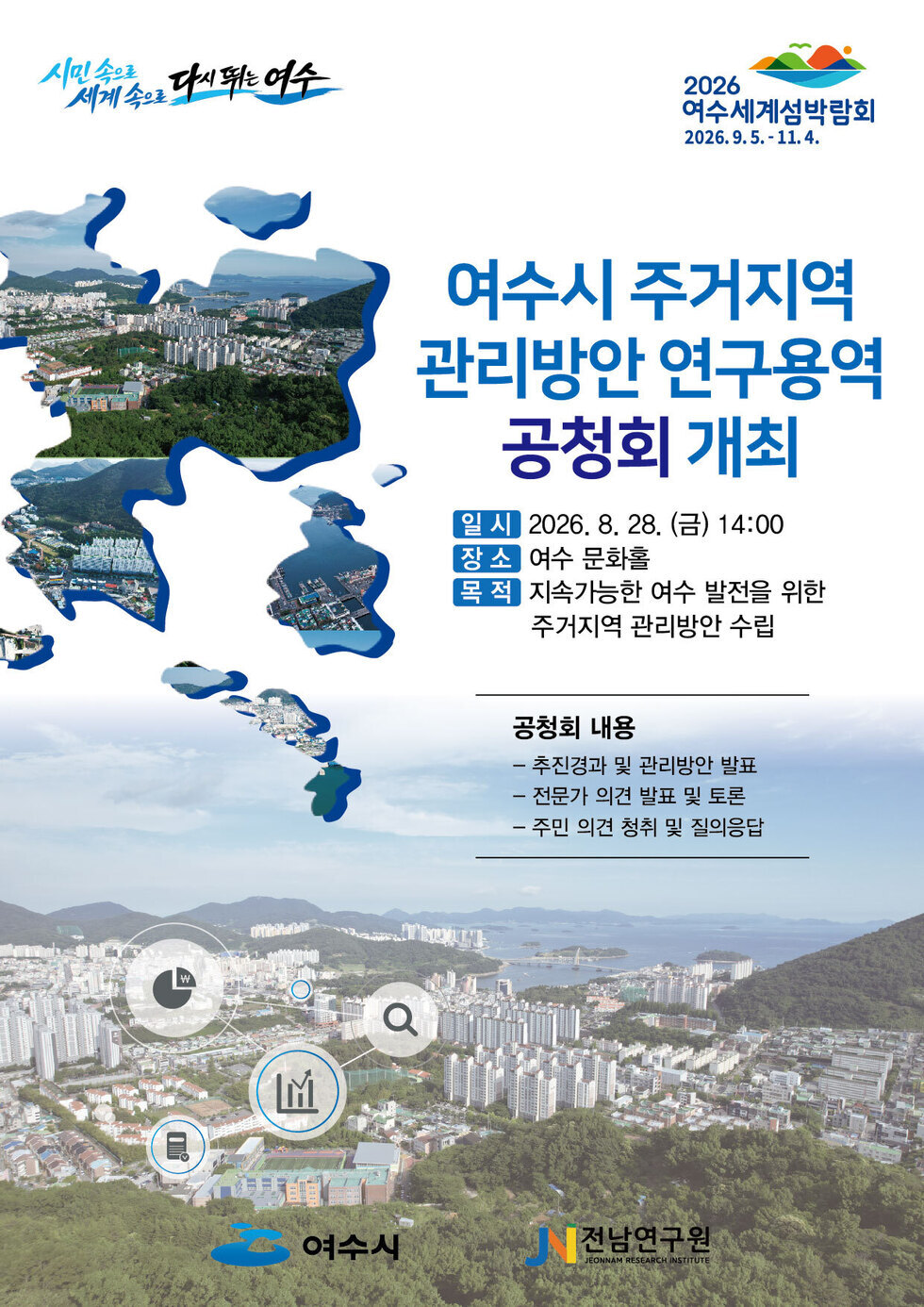 시민속으로 세계속으로 다시뛰는여수 2026 여수세계섬박람회 2026.9.5. - 11.4. 여수시 주거지역 관리방안 연구용역 공청회 개최 일 시 2026. 8. 28. (금) 14:00 장소 여수 문화홀 목 적 지속가능한 여수 발전을 위한 주거지역 관리방안 수립 공청회 내용 - 추진경과 및 관리방안 발표 - 전문가 의견 발표 및 토론 - 주민 의견 청취 및 질의응답 여수시 전남연구원 JEONNAM RESEARCH INSTITUTE