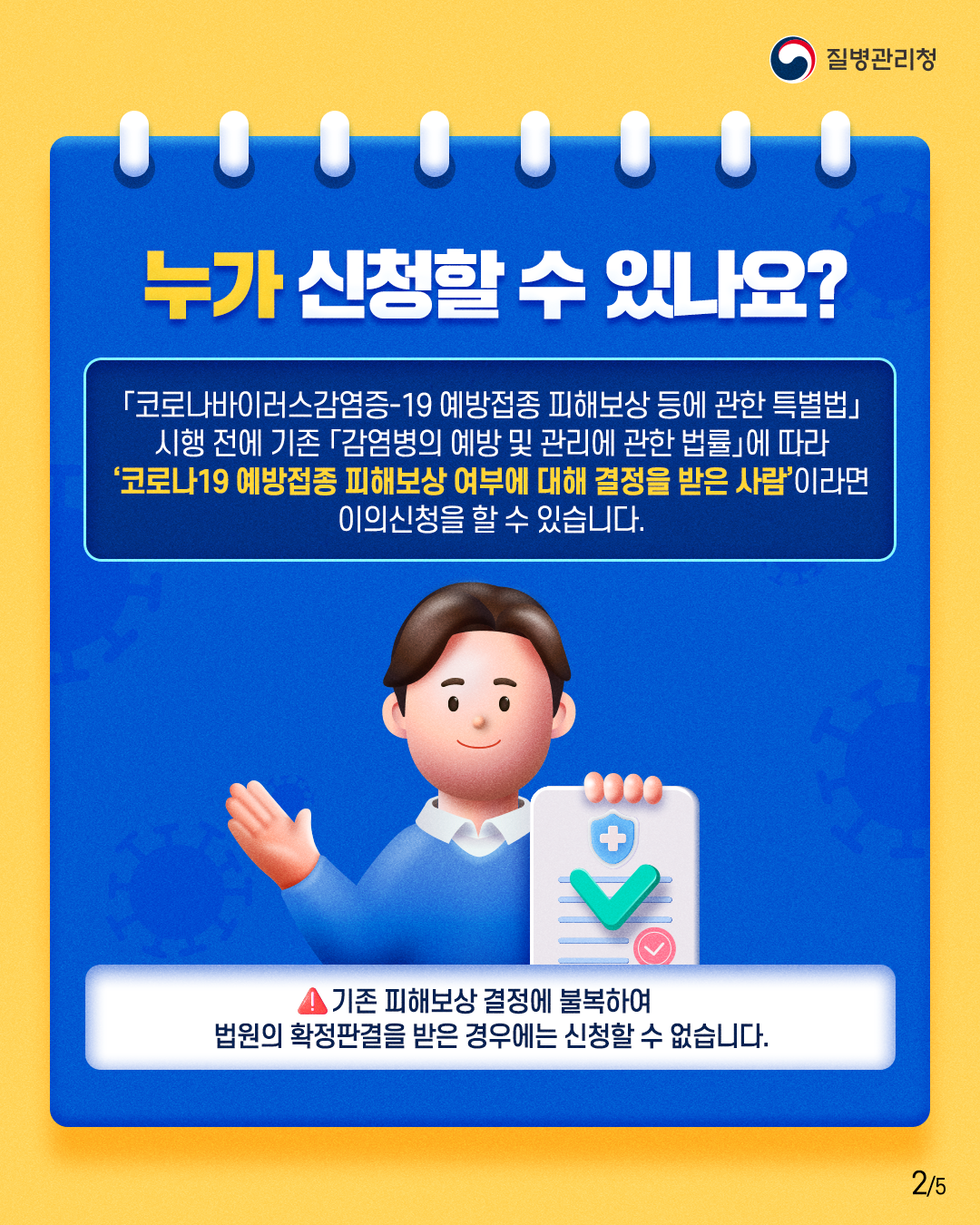 질병관리청 누가 신청할 수 있나요? 「코로나바이러스감염증-19 예방접종 피해보상 등에 관한 특별법」 시행 전에 기존 「감염병의 예방 및 관리에 관한 법률」에 따라 '코로나19 예방접종 피해보상 여부에 대해 결정을 받은 사람'이라면 이의신청을 할 수 있습니다. 기존 피해보상 결정에 불복하여 법원의 확정판결을 받은 경우에는 신청할 수 없습니다.