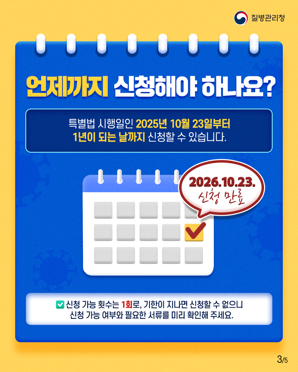 질병관리청 언제까지 신청해야 하나요? 특별법 시행일인 2025년 10월 23일부터 1년이 되는 날까지 신청할 수 있습니다. 2026.10.23. 신청 만료 신청 가능 횟수는 1회로, 기한이 지나면 신청할 수 없으니 신청가능여부와 필요한 서류를 미리 확인해 주세요.