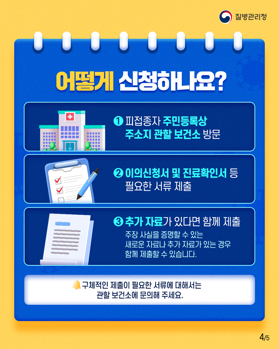 질병관리청  어떻게 신청하나요?  1 피접종자 주민등록상 주소지 관할 보건소 방문 2 이의신청서 및 진료확인서 등 필요한 서류 제출 3 추가 자료가 있다면 함께 제출 주장 사실을 증명할 수 있는 새로운 자료나 추가 자료가 있는 경우 함께 제출할 수 있습니다.  구체적인 제출이 필요한 서류에 대해서는 관할 보건소에 문의해 주세요.