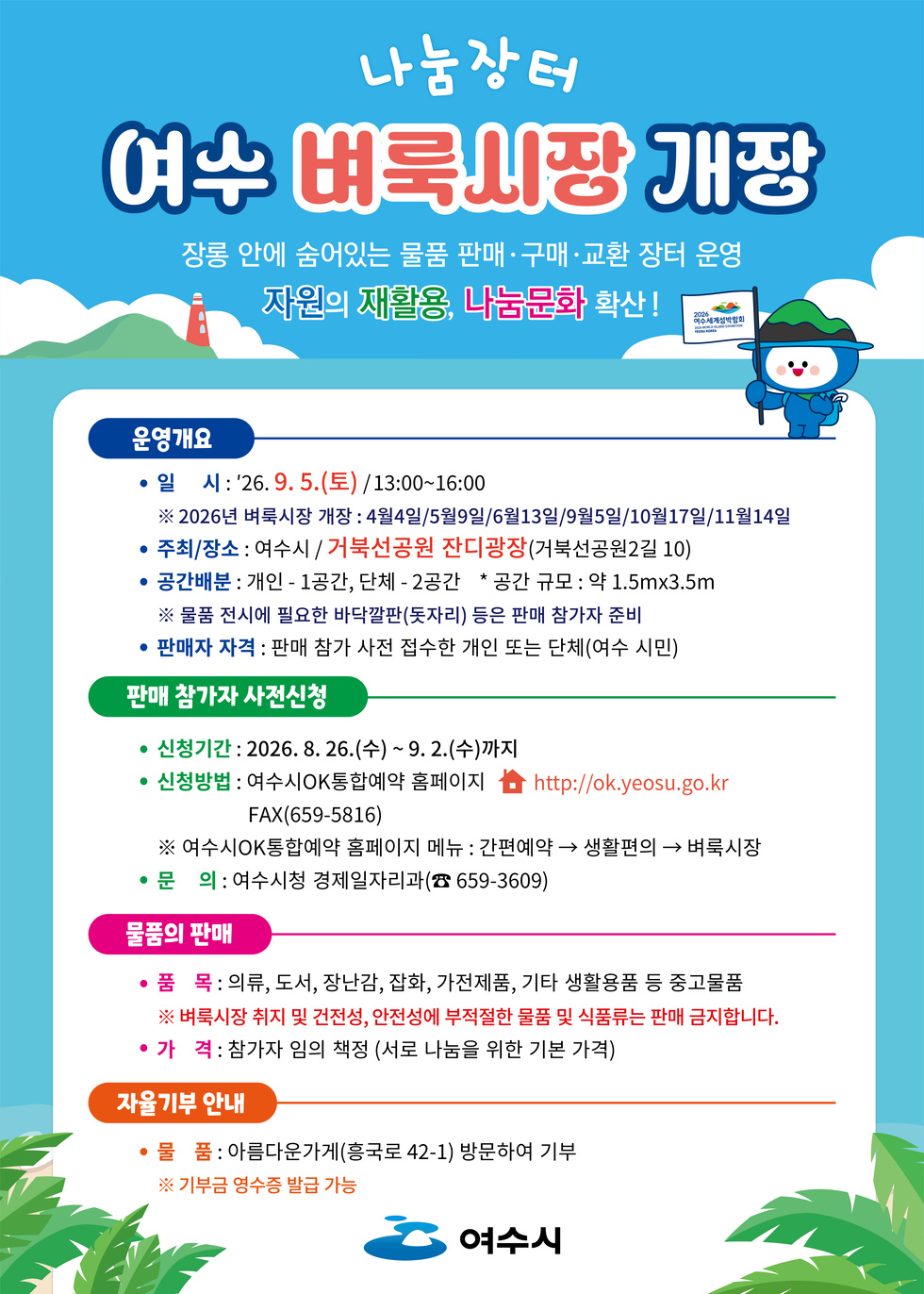 나눔장터 여수 벼룩시장 개장 장롱 안에 숨어있는 물품 판매·구매·교환 장터 운영 자원의 재활용, 나눔문화 확산! 운영개요 • 일 시:'26.9.5.(토) /13:00~16:00 ※ 2026년 벼룩시장 개장 : 4월4일/5월9일/6월13일/9월5일/10월17일/11월14일 • 주최/장소 : 여수시 / 거북선공원 잔디광장(거북선공원2길 10) • 공간배분 : 개인 - 1공간, 단체 -2공간 * 공간 규모 : 약 1.5mx3.5m ※ 물품 전시에 필요한 바닥깔판(돗자리) 등은 판매 참가자 준비 • 판매자 자격 : 판매 참가 사전 접수한 개인 또는 단체(여수 시민) 판매 참가자 사전신청 • 신청기간 : 2026.8. 26.(수) ~ 9. 2.(수)까지 • 신청방법 : 여수시OK통합예약 홈페이지 台 http://ok.yeosu.go.kr FAX(659-5816) ※ 여수시OK통합예약 홈페이지 메뉴 : 간편예약 → 생활편의 → 벼룩시장 • 문 의 : 여수시청 경제일자리과(☎ 659-3609) 물품의 판매 • 품 목 : 의류, 도서, 장난감, 잡화, 가전제품, 기타 생활용품 등 중고물품 ※ 벼룩시장 취지 및 건전성, 안전성에 부적절한 물품 및 식품류는 판매 금지합니다. • 가 격: 참가자 임의 책정 (서로 나눔을 위한 기본 가격) 자율기부 안내 • 물 품: 아름다운가게(흥국로 42-1) 방문하여 기부 ※ 기부금 영수증 발급 가능 여수시