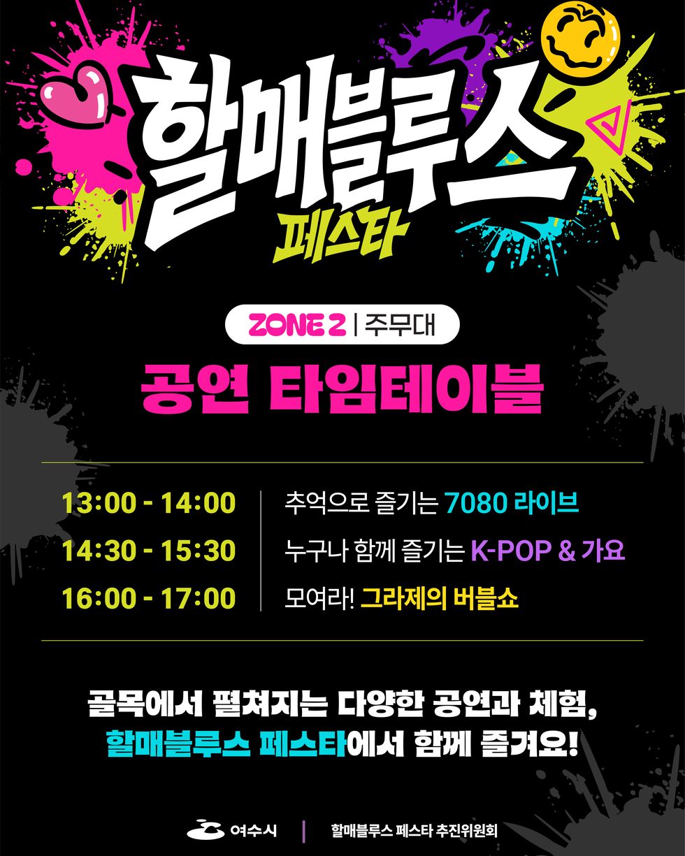할매블루스 페스타 ZONE 2 주무대 공연 타임테이블 13:00-14:00 추억으로 즐기는 7080 라이브 14:30 -15:30 누구나 함께 즐기는 K-POP & 가요 16:00 -17:00 모여라! 그라제의 버블쇼 골목에서 평쳐지는 다양한 공연과 체험, 할매블루스 페스타에서 함께 즐겨요! 여수시 할매블루스 페스타 추진위원회