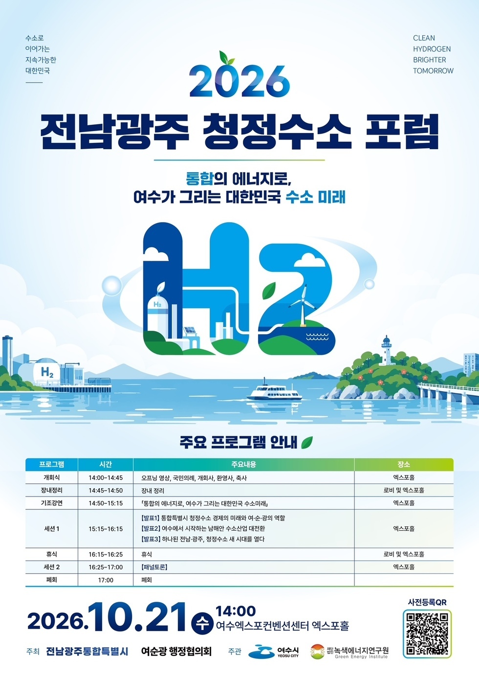 수소로 이어가는 지속가능한 대한민국  CLEAN HYDROGEN BRIGHTER TOMORROW  2026 전남광주 청정수소 포럼 통합의 에너지로, 여수가 그리는 대한민국 수소 미래  주요 프로그램 안내 프로그램 시간 주요내용 장소 개회식 14:00~14:45 오프닝 영상, 국민의례, 개회사, 환영사, 축사 엑스포홀 장내정리 14:45~14:50 장내 정리 로비 및 엑스포홀 기조강연 14:50~15:15 「통합의 에너지로, 여수가 그리는 대한민국 수소미래」 엑스포홀 세션1 15:15~16:15 【발표1】 통합특별시 청정수소 경제의 미래와 여·순·광의 역할 【발표2】 여수에서 시작하는 남해안 수소산업 대전환 【발표3】 하나된 전남·광주, 청정수소 새 시대를 열다 엑스포홀 휴식 16:15~16:25 휴식 로비 및 엑스포홀 세션 2 16:25~17:00 【패널토론】 엑스포홀 폐회 17:00 폐회 2026.10.21 수 14:00 여수엑스포컨벤션센터 엑스포홀 주최 전남광주통합특별시 여순광 행정협의회 주관 여수시 YEOSU CITY 재단법인녹색에너지연구원 Green Energy Institute 사전등록QR https://exbkr.com/e/2026-h2-forum/register