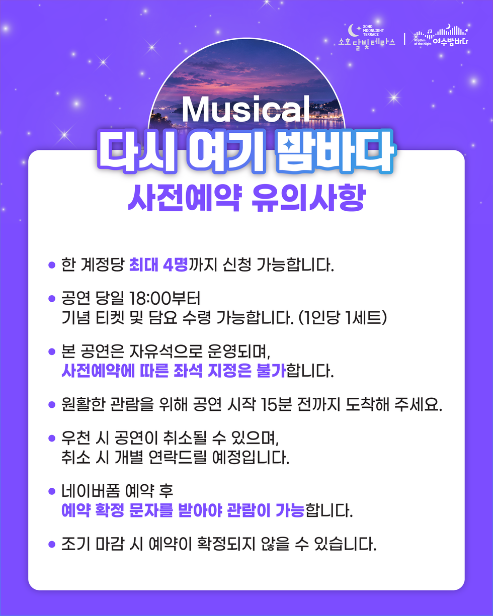 SOHO MOONLIGHT TERRACE 소호달빛테라스 Rhythm of the Night 여수밤바다 Musical 다시 여기 밤바다 사전예약 안내 한 계정당 최대 4명까지 신청 가능합니다. • 공연 당일 18:00부터 기념 티켓 및 담요 수령 가능합니다. (1인당 1세트) • 본 공연은 자유석으로 운영되며, 사전예약에 따른 좌석 지정은 불가합니다. • 원활한 관람을 위해 공연 시작 15분 전까지 도착해 주세요. • 우천 시 공연이 취소될 수 있으며, 취소 시 개별 연락드릴 예정입니다. • 네이버폼 예약 후 예약 확정 문자를 받아야 관람이 가능합니다. • 조기 마감 시 예약이 확정되지 않을 수 있습니다.