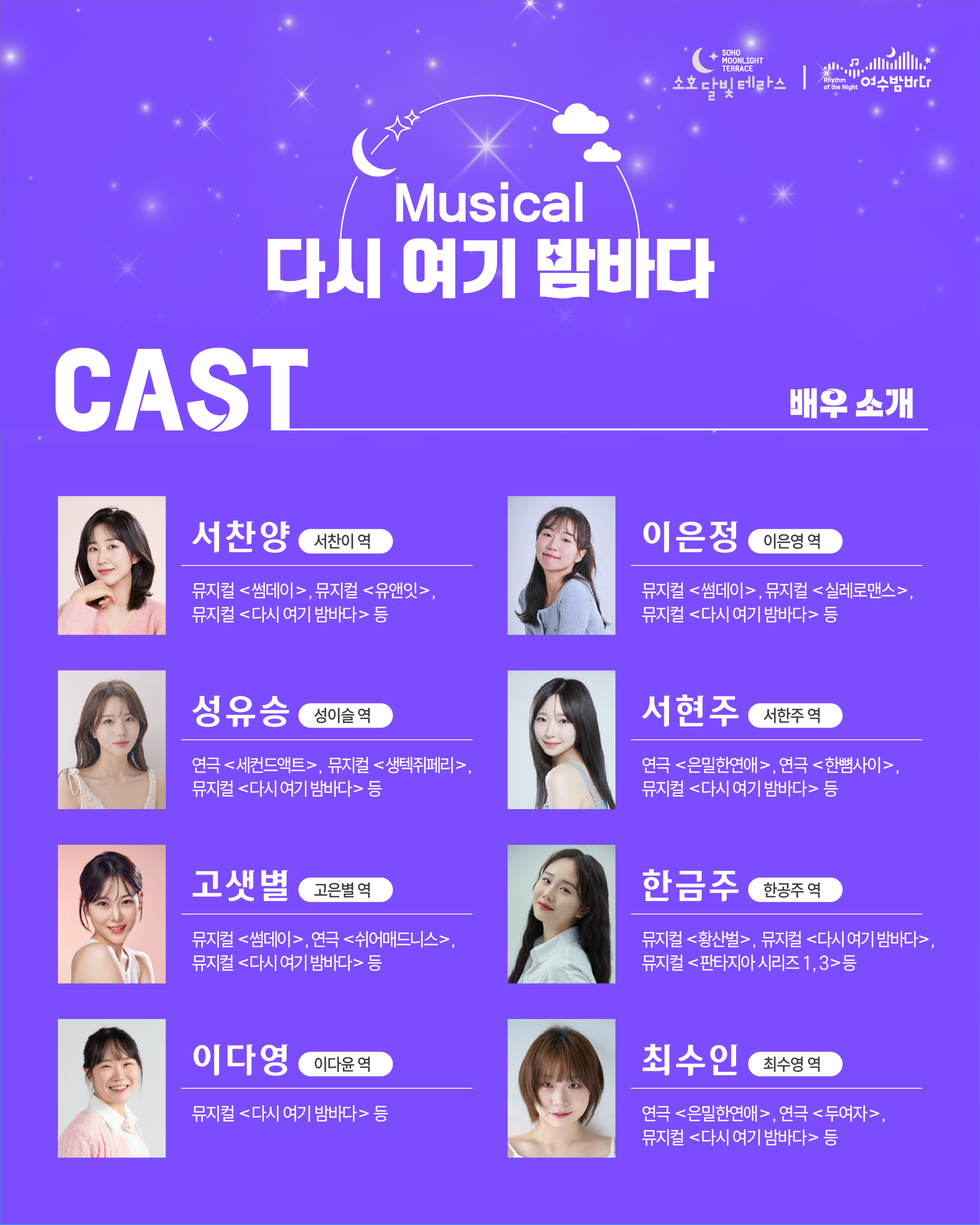 SOHO MOONLIGHT TERRACE 소호달빛테라스 Rhythm of the Night 여수밤바다 Musical 다시 여기 밤바다 CAST 배우 소개  서찬양 서찬이 역 뮤지컬 <썸데이>, 뮤지컬 <유앤잇>, 뮤지컬 <다시 여기 밤바다> 등  성유승 성이슬 역 연극 <세컨드액트>, 뮤지컬 <생텍쥐페리> 뮤지컬 <다시 여기 밤바다> 등  고샛별 고은별역  뮤지컬 <썸데이>, 연극 <쉬어매드니스>, 뮤지컬 <다시 여기 밤바다> 등  이다영 이다윤 역 뮤지컬 <다시 여기 밤바다> 등  이은정 이은영역 뮤지컬 <썸데이>, 뮤지컬 <실레로맨스>, 뮤지컬 <다시 여기 밤바다> 등  서현주 서한주 역 연극 <은밀한연애>, 연극 <한뼘사이>, 뮤지컬 <다시 여기 밤바다> 등  한금주 한공주 역 뮤지컬 <황산벌>, 뮤지컬 <다시 여기 밤바다>, 뮤지컬 <판타지아 시리즈 1,3>등  최수인 최수영 역 연극 <은밀한연애>, 연극 <두여자>, 뮤지컬 <다시 여기 밤바다> 등