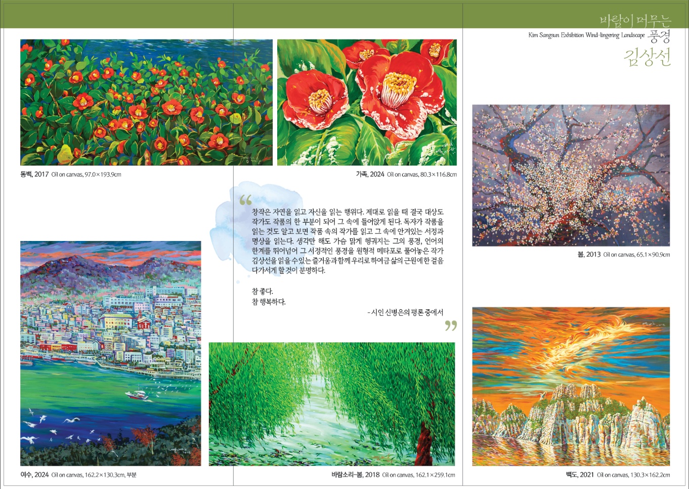 초대의 글 GS칼텍스 예울마루는 지역 미술계의 발전과 우호적 관계를 위해 매년 지역 작가들의 개인전을 개최하고 있습니다. 2023~2024년까지 2년 동안 진행되는 지역 작가 초대전에서는 (사)한국미술협회 여수지부에서 추천한 5명의 후보 작가 중 심의를 통해 선정된 2명 작가의 작품을 연례로 선보입니다. 올해는 지역의 풍광을 자주적인 시각으로 담아온 김상선 작가의 회화 작업으로, 2024년 예울마루 기획전시의 대미를 장식할 지역작가 초대전, 김상선(바람이 머무는 풍경)전을 개최합니다. 이번 전시에서는 김상선 작가의 초기 작업(80~90년대)부터 최근 신작까지 44년간의 예술 여정을 한자리에서 감상하실 수 있습니다. 작가는 여수의 풍경과 꽃, 바람, 버드나무 등 다양한 자연의 요소를 화면에 담았습니다. 그의 작품은 눈에 익숙하지만 동시에 낯선 느낌을 줍니다. 강렬한 원색의 색감과 솔직한 표현 기법은 김상선 작가 작업의 주요 특징이며, 자연과 사람에 대한 사랑과 존경의 마음을 13m의 대형 작품으로 깊이 느끼고 바람결 같은 붓 터치와 무수히 겹겹으로 쌓은 고백의 언어로 표현합니다. 여수에서 나고 자란 김상선 작가의 정체성이 담백하고 진중한 조형언어인 그의 예술 세계로 이끌어주는 이번 전시가 관객 여러분께 진한 감동을 선사하길 바랍니다. 그 지역의 자연과 정서가 녹아든 예술정신을 느낄 수 있는 김상선 <바람이 머무는 풍경>전에 여러분을 초대합니다. GS칼텍스 예울마루 전시관람 안내 전시명 | 지역작가 초대전 김상선 (바람이 머무는 풍경) 전시기간 | 2024년 11월 12일(화) ~ 12월 15일(일) 장소 | GS칼텍스 예울마루 7층 전시실 문의 | 1544-7669 입장료 | 전시관람권 3,000원 관람시간 | 오전 10시 ~ 오후 6시 (매주 월요일 휴관) 오시는 길 버스 61,62,72,76,82,83,1000,2000번 웅천 지웰APT 하차 주소 전라남도 여수시 예울마루로 100 홈페이지 www.yeulmaru.org