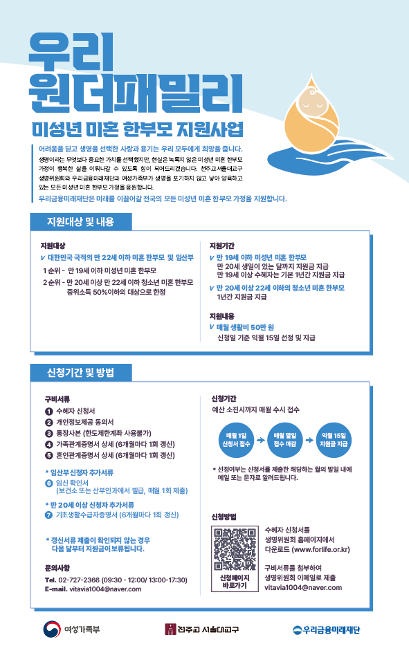 우리 원더패밀리 미성년 미혼 한부모 지원사업 아동을 키우는 생명선택한 사람과 함께하는 우리 모두에게 희망을 줍니다. 생명은 무한대의 가치를 지니고 있으며, 비혼으로 자녀를 양육하는 미성년 미혼 한부모 가정을 지원합니다. 지원대상 및 내용 지원대상: 국적에 관계없이 22세 이하 미혼 한부모 및 자녀 지원기간: 만 19세 이하 미성년 미혼 한부모 만 20세 이하 22세 이하 청소년 미혼 한부모 지원내용: 미혼 생계비 50만원 신청기간: 예산 소진 시까지 매월 수시 접수 문의사항: 전화 02-727-2368 (09:30 - 12:00/13:00 - 17:30) E-mail: vitavia1004@naver.com