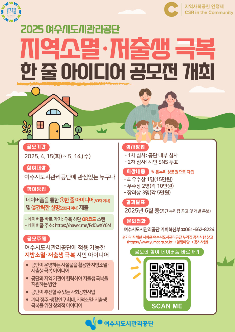 2025 여수시도시관리공단 지역소멸·저출생 극복 한 줄 아이디어 공모전 개최 공모기간 2025. 4. 15.(화) ~ 5. 14.(수) 참여대상 여수시도시관리공단에 관심있는 누구나 참여방법 네이버폼을 통한 ①한 줄 아이디어(50자 이내) 및 ②간략한 설명(200자 이내) 제출 네이버폼 바로 가기: 우측 하단 QR코드 스캔 네이버폼 주소: https://naver.me/FdCwXY6M 공모주제 여수시도시관리공단에 적용 가능한 지역소멸·저출생 극복 시민 아이디어 공모내용 최우수상 1명(15만원) 우수상 2명(각 10만원) 장려상 3명(각 5만원) 결과발표 2025년 6월 중(공단 누리집 공고 및 개별 통보) 문의전화 여수시도시관리공단 기획혁신팀 061-662-8224 ※기타 자세한 사항은 여수시도시관리공단 홈페이지 공지사항 참고 (https://www.yumcorp.or.kr/ 알림방 - 공지사항) 공모전 참여 네이버폼 바로가기 QR코드