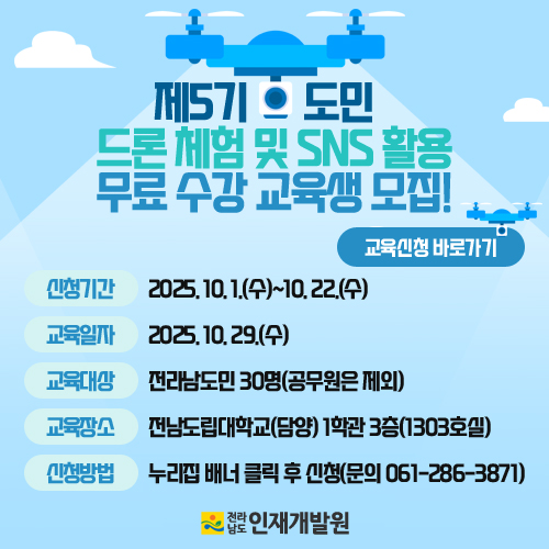 제5기 드론 체험 및 SNS 활용 무료 수강 교육생 모집! 교육신청 바로가기  신청기간 : 2025년 10월 1일(수)~10월 22일(수)  교육일자 : 2025년 10월 29일(수)  교육대상 : 전라남도민 30명(공무원은 제외)  교육장소 : 전남도립대학교(담양) 1학관 3층(1303호실)  신청방법 : 누리집 배너 클릭 후 신청(문의 061-286-3871)  전라남도 인재개발원