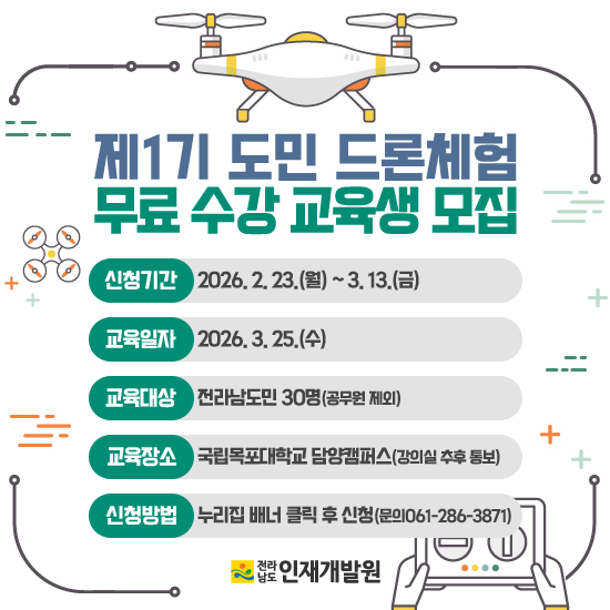 제1기 도민 드론체험 무료 수강 교육생 모집 신청기간 2026년 2월 23일(월) ~3월 13일(금) 교육일자 2026년3월25일(수) 교육대상 전라남도민 30명(공무원 제외) 교육장소 국립목포대학교 담양캠퍼스(강의실 추후 통보) 신청방법 누리집 배너 클릭 후 신청(문의061-286-3871)