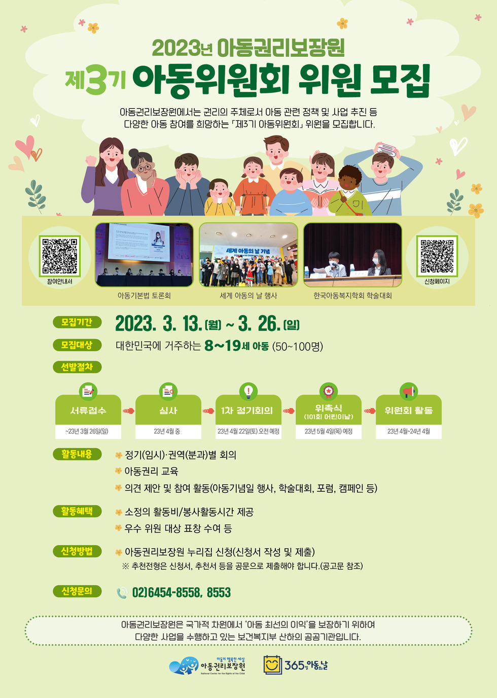 2023년 아동권리보장원 제3기 아동위원회 위원 모집 아동권리보장원에서는 권리의 주체로서 아동 관련 정책 및 사업 추진 등 다양한 아동 참여를 희망하는 「제3기 아동위원회」 위원을 모집합니다. -모집기간:2023.3.13.(월)~3.26.(일) -모집대상:대한민국에 거주하는 8~19세 아동(50~100명) -선발절차:서류접수-23년 3월 26일(일)→심사-23년 4월 중→1차 정기회의-23년4월22일(토) 오전예정→위촉식(101회 어린이날)-23년5월4일(목) 예정→위원회 활동 -23년4월~24년4월, -활동내용:·정기(임시)·권역(분과)별 회의 ·아동권리 교육 ·의견 제안 및 참여 활동(아동기념일 행사, 학술대회, 포험, 캠페인 등) -활동혜택:·소정의 활동비/봉사활동 시간 제공 ·우수 위원 대상 표창 수여 등 -신청방법:·아동권리보장원 누리집 신청(신청서 작성 및 제출) ※추천전형은 신청서, 추천서 등을 공문으로 제출해야 합니다.(공고문 참조) -신청문의:02)6454-8558,8553 아동권리보장원은 국가적 차원에서 '아동 최선의 이익'을 보장하기 위하여 다양한 사업을 수행하고 있는 보건복지부 산하의 공공기관입니다.