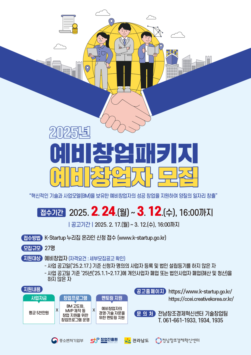 2025년 예비창업패키지 예비창업자 모집 접수기간 2025. 2. 24.(월) ~ 3. 12.(수), 16:00까지 공고기간 2025. 2. 17.(월) ~ 3. 12.(수), 16:00까지 접수방법 K-Startup 누리집 온라인 신청 접수(www.k-startup.go.kr) 모집규모 27명 지원대상 예비창업자(자격요건: 세부모집공고 확인) 지원내용 사업자금 평균 5천만원 창업프로그램 BM 및 MVP 제작 등 창업 지원을 위한 정보공유 프로그램 운영 멘토링 지원 예비창업자와의 지도를 위한 멘토 배치 공고홈페이지 https://www.k-startup.go.kr 문의처 전남창조경제혁신센터 기술창업팀 T. 061-661-1933, 1934, 1935
