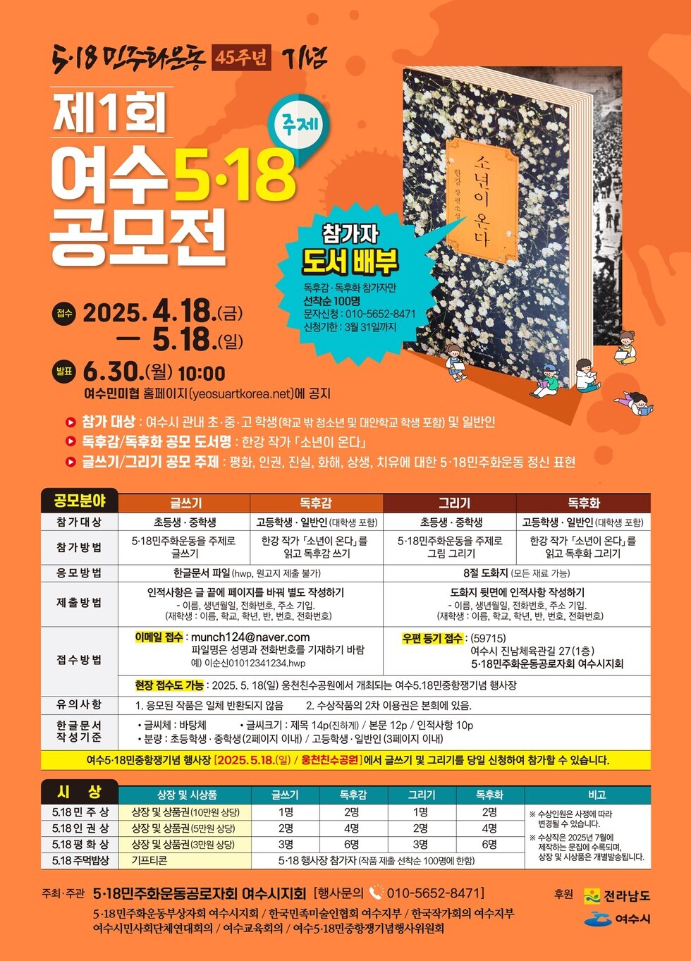 제1회 여수 5·18 공모전 주제 참가자 도서 배부 독후감·독후활동 참가자 모집 2025. 4. 18.(금) - 5. 18.(일) 접수 6. 30.(월) 10:00 발표 여수미래협 홈페이지(yeosuartkorea.net) 공지 참가 대상 여수시 관내 초·중 학생(학교 밖 청소년 및 대학생 포함) 및 일반인 참가 방법 5·18기념재단 홈페이지를 통해 접수하기 응모 방법 한국문학 파일(hwp, zip파일 제출) 제출형식 인적사항을 포함하여 비공식 텍스트 작성하기 유의사항 1. 응모작은 저작권이 전부 본인에게 귀속되는 작품이어야 함 2. 수상작은 본인 이용을 위한 복제는 허용함 3. 한글로 작성 기준 여수시 5·18민주화운동기념 행사장(2025. 5. 18.)