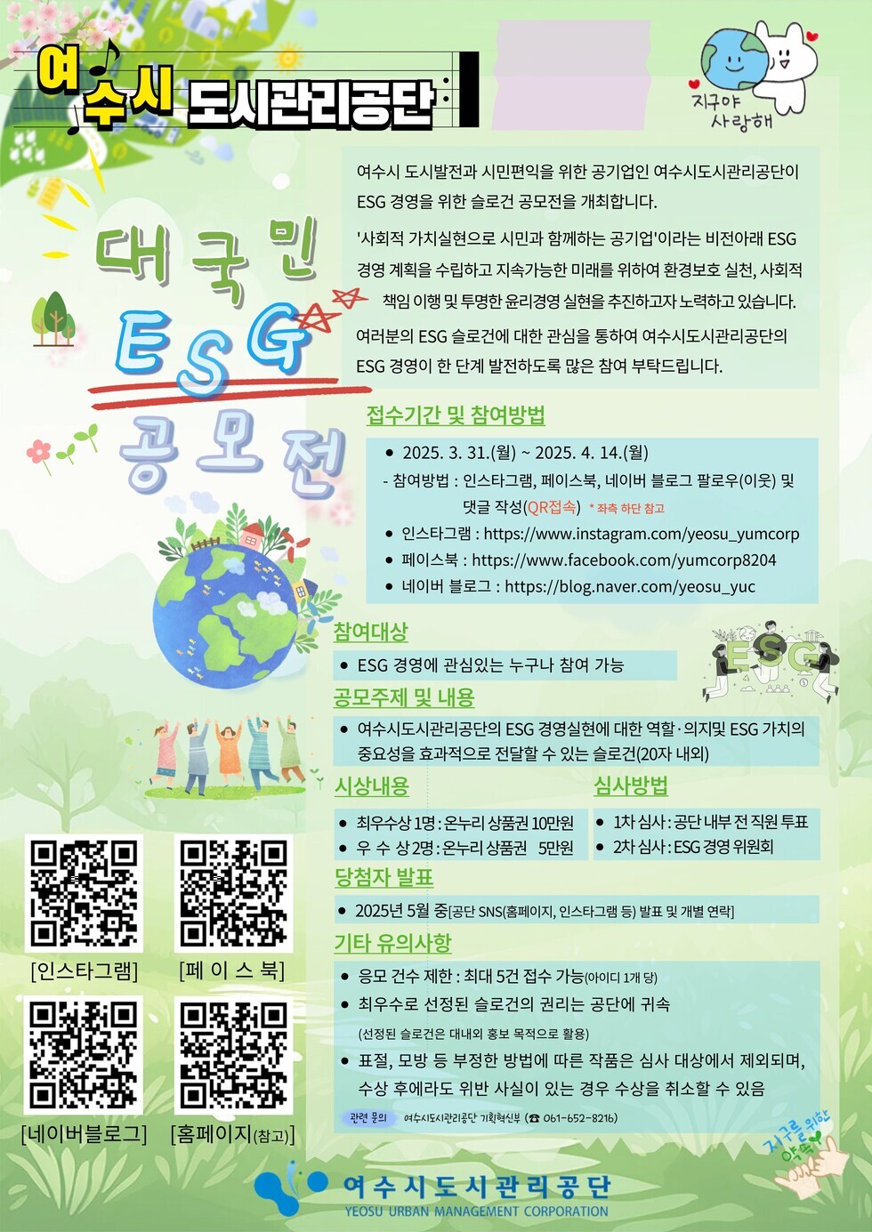 여수시 도시관리공단 대국민 ESG 공모전 2025. 3. 31.(월) 2025. 4. 14.(일) 참여방법 : 인스타그램 페이스북 네이버 블로그 팔로우(이웃) 및 댓글 작성(QR접속) 참여대상 : ESG 경영에 관심있는 누구나 참여 가능 공모주제 및 내용 : 여수시도시관리공단의 ESG 경영실천에 대한 역할 - 외부적 ESG 가치의 중요성을 효과적으로 전달할 수 있는 솔루션(20자 내외) 시상내용 : 최우수상 1명 : 온누리 상품권 10만원 우수상 2명 : 온누리 상품권 5만원 당첨자 발표 : 2025년 5월 중단 SNS(홈페이지 등) 발표 및 개별 통보 기타 유의사항 : 응모 자격 제한 : 최대 5건 접수 가능 최우수상 선정된 솔루션의 권리는 공단에 귀속됨