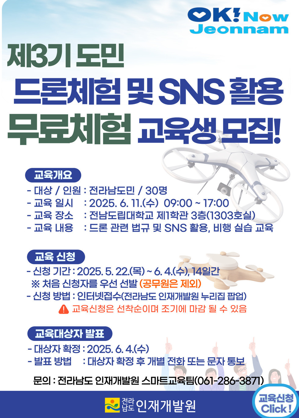 제3기 도민 드론체험 및 SNS 활용 무료체험 교육생 모집! 교육개요 - 대상 / 인원 : 전라남도민 / 30명 - 교육 일시 : 2025. 6. 11.(수) 09:00 ~ 17:00 - 교육 장소 : 전남도립대학교 제1학관 3층(1303호실) - 교육 내용 : 드론 관련 법규 및 SNS 활용, 비행 실습 교육 교육 신청 - 신청 기간 : 2025. 5. 22.(목) ~ 6. 4.(수), 14일간 ※ 처음 신청자를 우선 선발(공무원은 제외) - 신청 방법 : 인터넷접수(전라남도 인재개발원 누리집 팝업) 교육신청은 선착순이며 조기에 마감 될 수 있음 교육대상자 발표 - 대상자 확정 : 2025. 6. 4.(수) - 발표 방법 : 대상자 확정 후 개별 전화 또는 문자 통보 문의 : 전라남도 인재개발원 스마트교육팀(061-286-3871) 전라남도 인재개발원