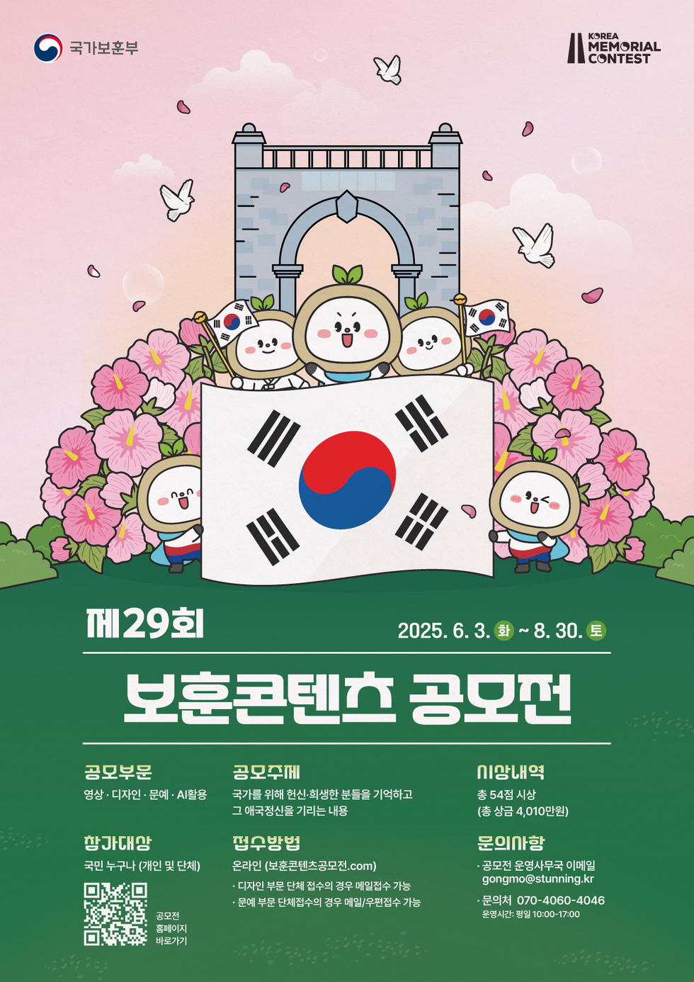 제29회 보훈콘텐츠 공모전 공모부문 영상 디자인 문예 A활용 참가대상 국민 누구나 개인 및 단체 공모주제 국가를 위해 헌신 희생한 분들을 기억하고 그 애국정신을 기리는 내용 응모방법 온라인 보훈콘텐츠공모전.com 디자인 부분 접수 시 유의 이메일접수 가능 문예 부분 단체접수 시 경우 이메일 문서접수 가능 문의사항 보훈콘텐츠 공모전 운영사무국 이메일 gongmo@stunning.kr 문의전화 070-4060-4046 운영시간 평일 10:00-17:00