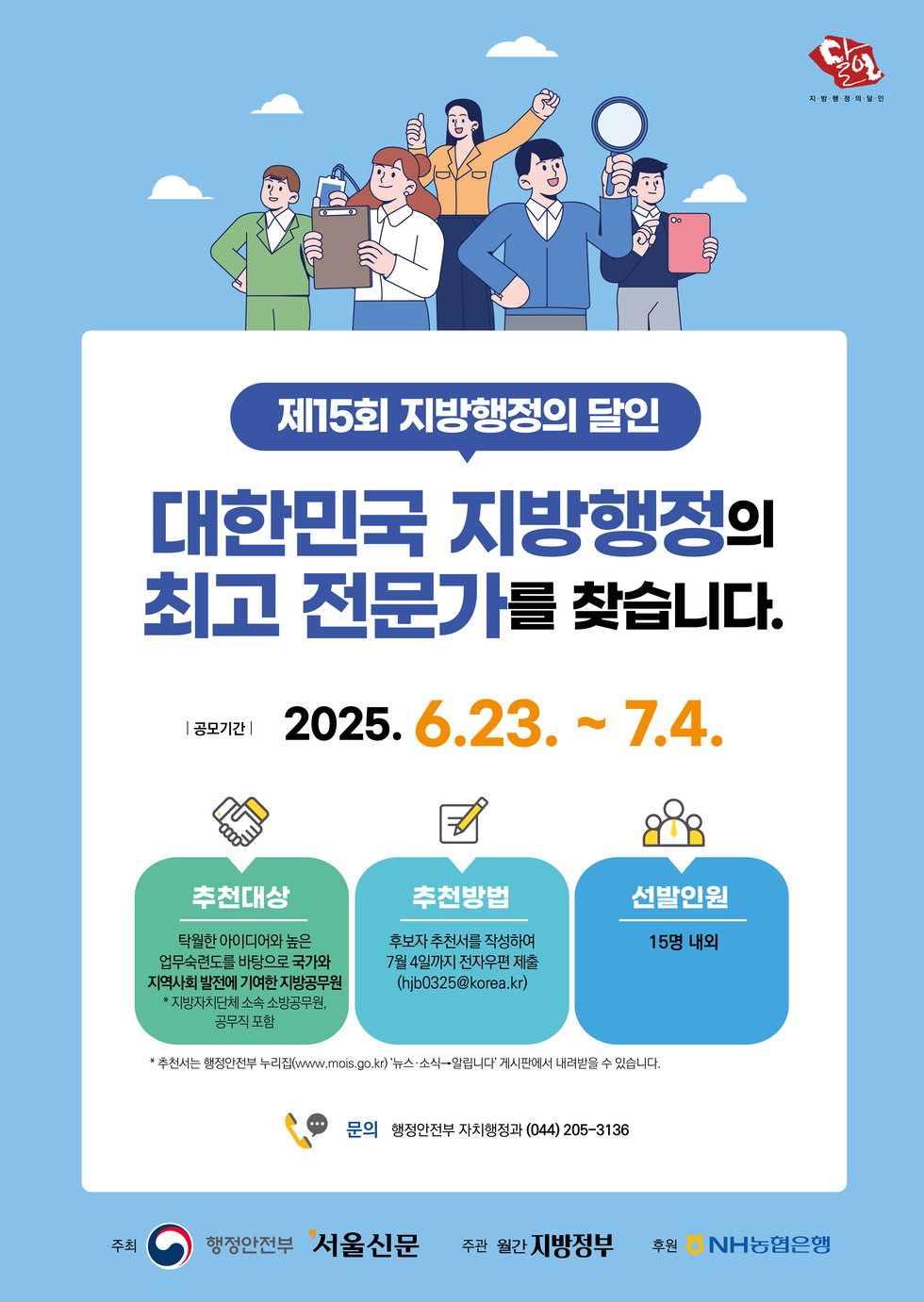 제15회 지방행정의 달인 대한민국 지방행정의 최고 전문가를 찾습니다. 공모기간 2025. 6.23. ~ 7.4. 추천대상 탁월한 아이디어와 높은 업무수행능력을 바탕으로 지방자치 발전에 기여한 지방공무원. 추천방법 후보자 추천서를 작성하여 7월 4일까지 전자우편 제출. 선발인원 15명 내외. 문의 행정안전부 자치행정과 044 205 3136.