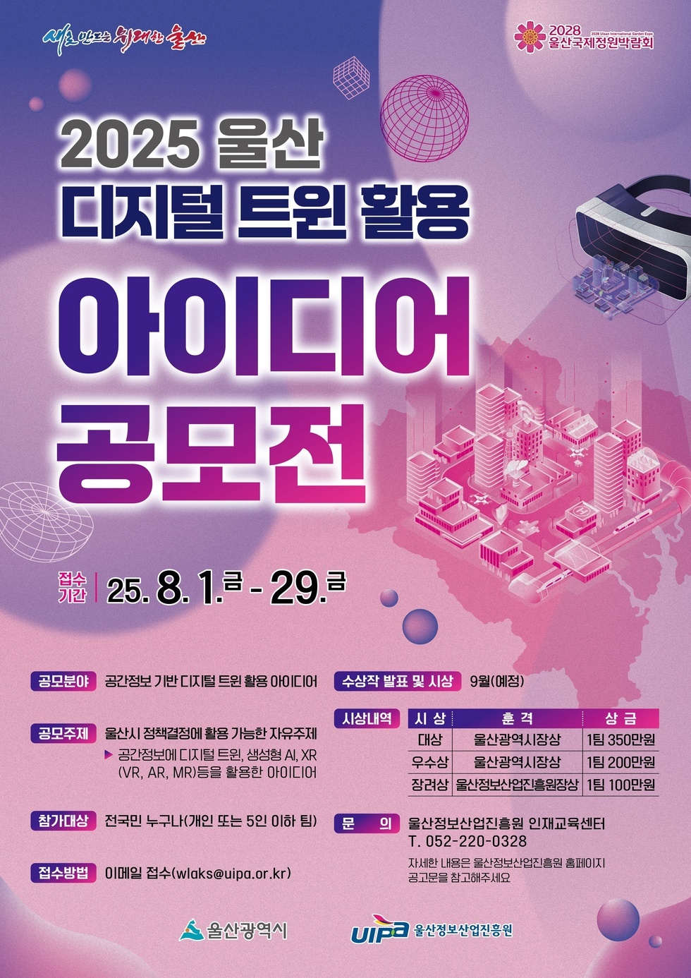 2025 울산 디지털 트윈 활용 아이디어 공모전 접수 기간 25. 8. 1. - 29. 공모 분야 공간정보 기반 디지털 트윈 활용 아이디어 공모 주제 울산시 정책결정에 활용 가능한 자유주제 공간정보에 디지털 트윈, 생성형 AI, XR(VR, AR, MR)을 활용한 아이디어 참가대상 전국민 누구나 개인 또는 5인 이하 팀 문의 울산정보산업진흥원 인재교육센터 T. 052-220-0328 자세한 내용은 울산정보산업진흥원 홈페이지 공모전 참조하세요 울산광역시 UIPA 울산정보산업진흥원