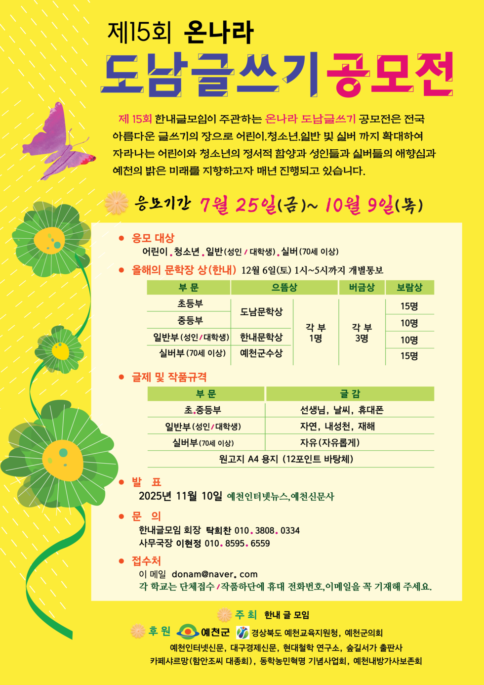 제15회 온나라 도남글쓰기 공모전 제15회 한내글모임이 주관하는 온나라 도남글쓰기는 전국 아름다운 글쓰기의 장으로 어린이, 청소년, 일반 및 실버까지 확대하여 자라나는 어린이와 청소년의 정서적 함양과 성인들과 실버들의 애향심과 예천의 밝은 미래를 지향하고자 매년 진행되고 있습니다. 응모기간 7월 25일(금)~10월 9일(목) 응모 대상 어린이, 청소년, 일반(성인/대학생), 실버(70세 이상) 올해의 문학장 상(한내) 12월 6일(토) 1시~5시까지 개별통보 부문 응모상 비공식 보상 초등부 도남문학상 15명 중등부 한내문학상 각 부문 1명 각 부문 3명 10명 실버부 예천군상 15명 글제 및 작품규격 부문 글감 초,중등부 선생님, 날씨, 휴대폰 일반부(성인/대학생) 자연, 내성천, 재해 실버부(70세 이상) 자유(자유주제) 원고지 A4 용지 1(12포인트 바탕) 발 표 2025년 11월 10일 예천인터넷뉴스, 예천신문사 문의 한내글모임 회장 탁희찬 010. 3808. 0334 사무국장 이현정 010. 8595. 6559 접수처 이 메일 donam@naver.com 각 학교는 단체접수/작품단체휴대전화, 이메일을 꼭 기재해 주세요.
