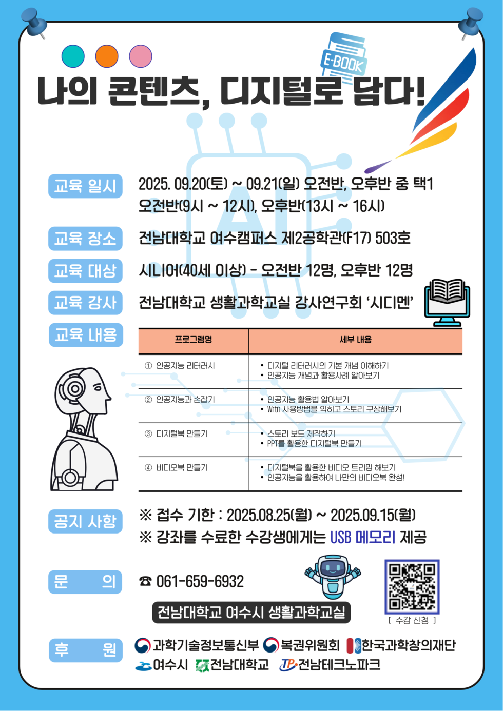 나의 콘텐츠, 디지털로 담다!  교육 일시 2025년 09월20(토) ~ 09월21일(일) 오전반, 오후반 중 택1 오전반(9시 ~ 12시), 오후반(13시 ~ 16시)  교육 장소 전남대학교 여수캠퍼스 제2공학관(F17) 503호  교육 대상 시니어(40세 이상) - 오전반 12명, 오후반 12명  교육 강사 전남대학교 생활과학교실 강사연구회 '시디맨'  교육 내용 프로그램명 세부 내용 으로 구헌된 표 1 프로그램명 : 인공지능 리터러시 / 세부 내용: 디지털 리터러시의 기본 개념 이해하기 , 인공지능 개념과 활용사례 알아보기 2 프로그램명 : 인공지능과 손잡기 / 세부 내용: 인공지능 활용법 알아보기 , Wrtn 사 용 방 법 을 익 히 고 스 토 리 구 상 해 보 기 3 프로그램명 : 디지털북 만들기 / 세부 내용 : 스토리 보드 제작하기 ,PPT를 활용한 디지털북 만들기  4 프로그램명 : 비디오북 만들기 / 세부 내용 : 디지털북을 활용한 비디오 만들기, 인공지능을 활용하여 나만의 비디오 만들기!  공지 사항 접수 기간: 2025년08월25일(월) ~ 2025년09월15일(월) 강좌를 수료한 수강생에게는 USB 메모리 제공  문의 061-659-6932 전남대학교 여수시 생활과학교실 후원 과학기술정보통신부 복권위원회 한국과창의재단 여수시 전남대학교 전남테크노파크