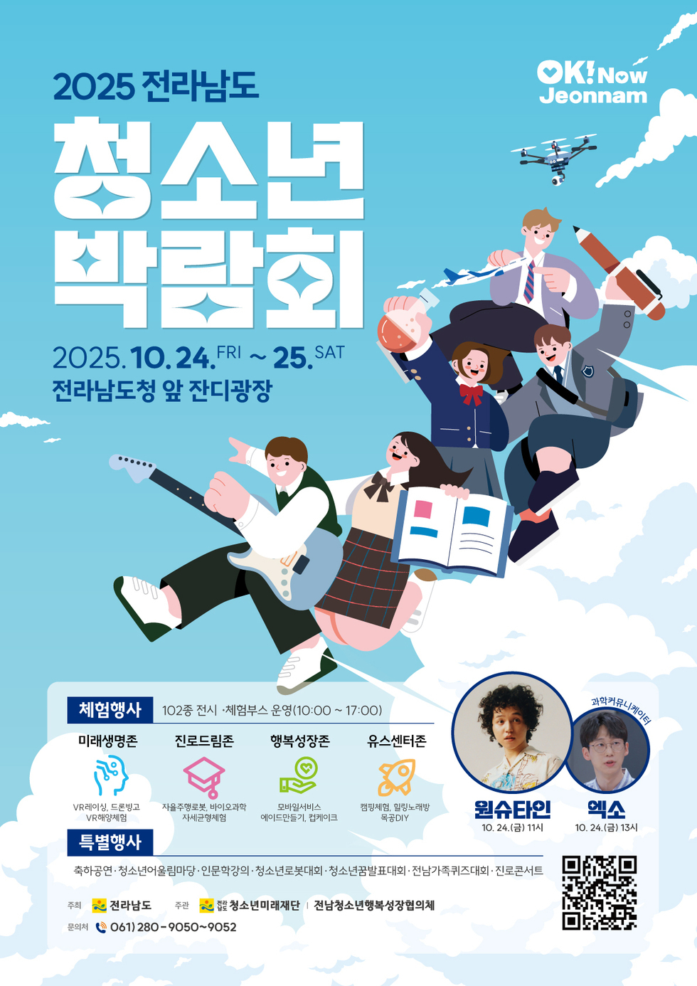 2025 전라남도 청소년 박람회 2025년 10월 24일 FRI ~ 25일 SAT 전라남도청 앞 잔디광장  체험행사 102종 전시 체험부스 운영(10:00 ~ 17:00)   미래생명존 : VR레이싱, 드론빙고, VR해양체험  진로드림존 : 자율주행로봇, 바이오과학 , 자세균형체험  행복성장존 : 모바일서비스,에이드만들기, 컵케이크  유스센터존 : 캠핑체험, 힐링노래방, 목공DIY  특별행사 축하공연·청소년어울림마당·인문학강의·청소년로봇대회· 청소년꿈발표대회· 전남가족퀴즈대회 · 진로콘서트 원슈타인 10월 24일(금) 11시 ,과학커뮤니니케이터 : 엑소 10월24일 (금) 13시  주최 : 전라남도 주관 : 청소년미래재단 | 전남청소년행복성장협의체 문의처 061)280-9050~9052