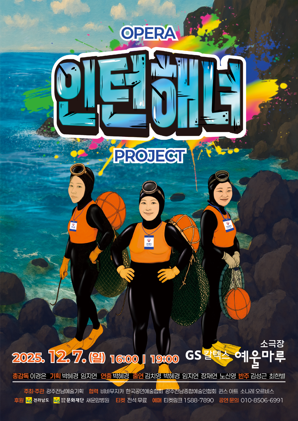OPERA 인턴해녀 PROJECT   2025년 12월 7일(일) 16:00 / 19:00  ○ 장  소 : GS칼텍스 예울마루 소극장   총감독:이경은 ,기획:박혜경,임지연, 연출 :박혜경,출연 : 김치영,박혜경,임지연,장재연,노신영, 반주:김성근,최한별 ○ 예  매 : 티켓링크 1588-7890  ○ 티  켓 : 전석무료  ○ 주최 및 주관 : 광주전남예술기획  ○ 공연문의 : 010-8506-6991 협력: 비바무자카 한국공연예술협회 광주전남종합예술인협회 퀸스 아트 소나레 오르비스