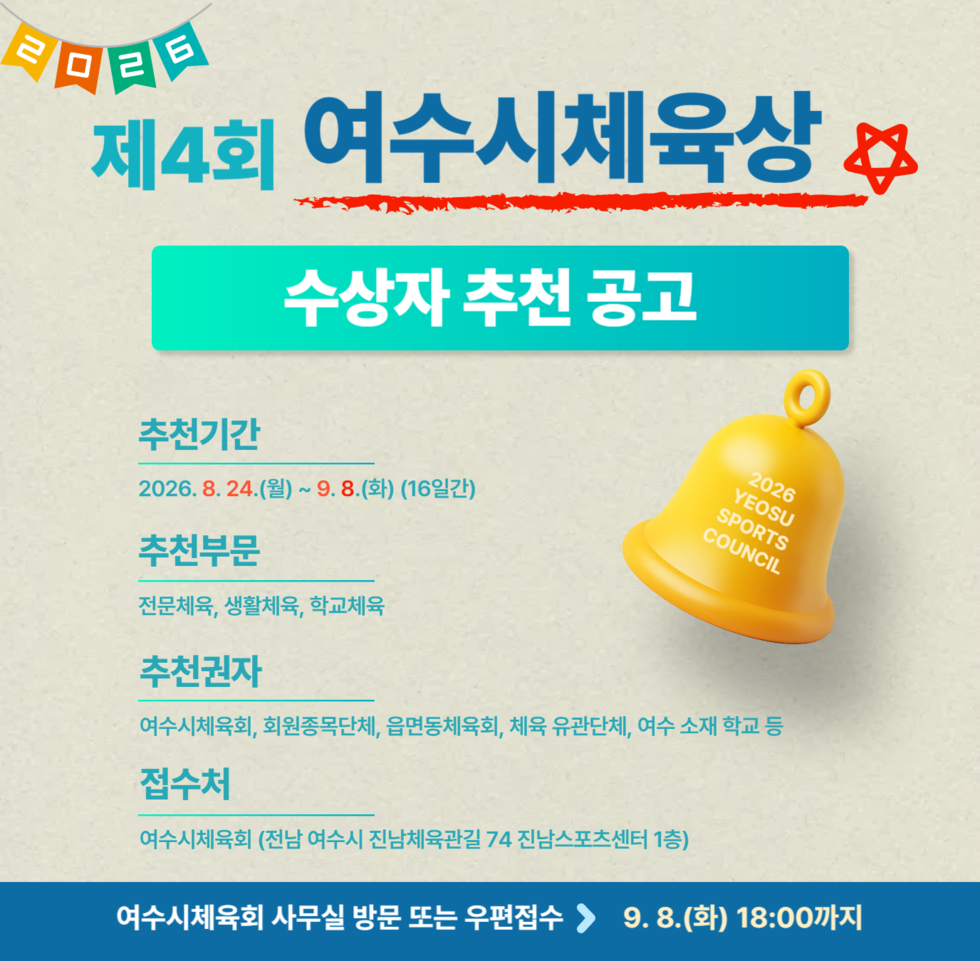 2026 제4회 여수시체육상 수상자 추천 공고  2026 YEOSU SPORTS COUNCIL  추천기간 2026.8.24.(월) ~ 9.8.(화) (16일간)  추천부문 전문체육, 생활체육, 학교체육  추천권자 여수시체육회, 회원종목단체, 읍면동체육회, 체육 유관단체, 여수 소재 학교 등  접수처 여수시체육회 (전남 여수시 진남체육관길 74 진남스포츠센터 1층)  여수시체육회 사무실 방문 또는 우편접수 > 9. 8.(화) 18:00까지