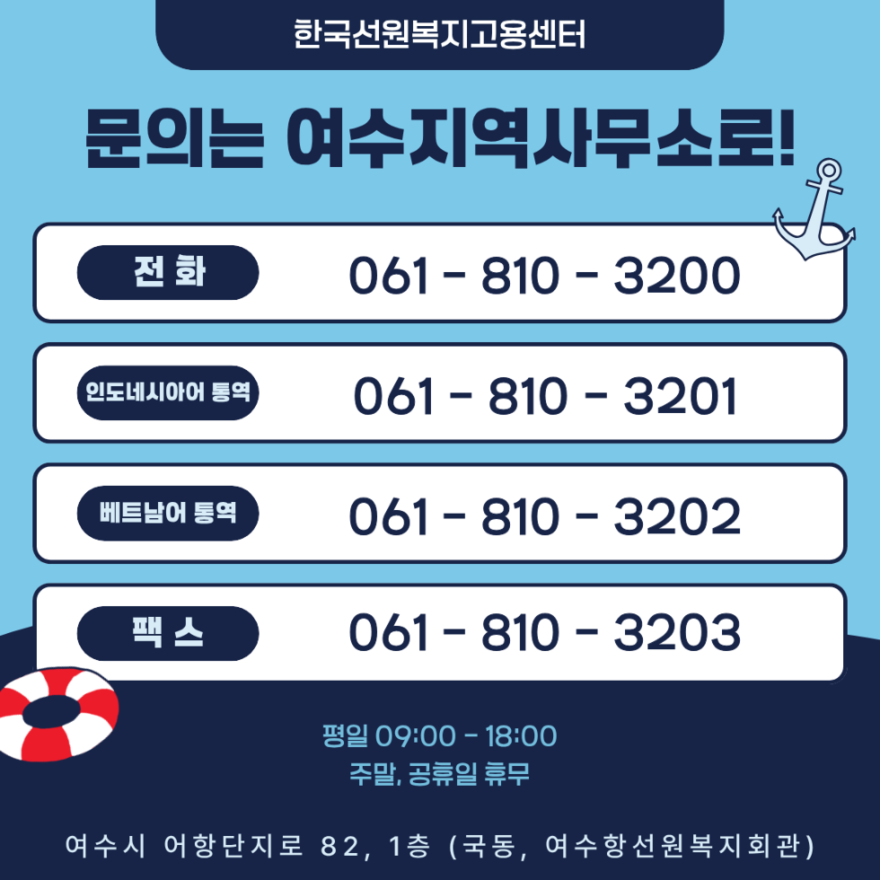 한국선원복지고용센터 문의는 여수지역사무소로! 전화 061-810- 3200 인도네시아어 통역 061-810-3201 베트남어 통역 061-810 - 3202 팩스 061-810-3203 평일 09:00 - 18:00 주말, 공휴일 휴무 여수시 어항단지로 82, 1층 (국동, 여수항선원복지회관)