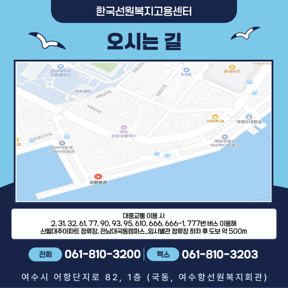 한국선원복지고용센터 오시는 길 대중교통 이용 시 2,31, 32, 61, 77, 90, 93, 95, 610, 666, 666-1, 777번 버스 이용해 신월대주아파트 정류장, 전남대국동캠퍼스_임시별관 정류장 하차 후 도보 약 500m 전화 061-810-3200 팩스 061-810-3203 여수시 어항단지로 82, 1층 (국동, 여수항선원복지회관)