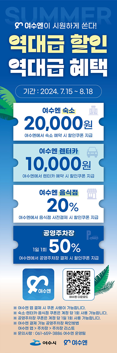 여수엔이 시원하게 쏜다! / 역대급 할인 / 역대급 혜택 / 기간 : 2024.7.15 ~ 8.18 / 여수엔 숙소 | 20,000원 | 여수엔에서 숙소 예약 시 할인쿠폰 지급 / 여수엔 렌터카 | 10,000원 | 여수엔에서 렌터카 예약 시 할인쿠폰 지급 / 여수엔 음식점 | 20% | 여수엔에서 음식점 사전결제 시 할인쿠폰 지급 / 공영주차장 | 1일 1회 50% | 여수엔에서 공영주차장 결제 시 할인쿠폰 지급 / 여수엔 모바일 앱 이미지 | QR코드 이미지 | ※ 여수엔 앱 결제 시 쿠폰 사용이 가능합니다.  ※ 숙소, 렌터카, 음식점 쿠폰은 계정 당 1회 사용가능합니다.  ※ 공영주차장 쿠폰은 계정 당 1회 사용 가능 합니다.  ※  여수엔 결제 가능 공영주차장 확인 방법 : 여수엔 앱 > 주차장 > 주차장 리스크  ※ 문의사항 : 061-659-3386 여수엔 운영팀 / 여수시 | 여수엔