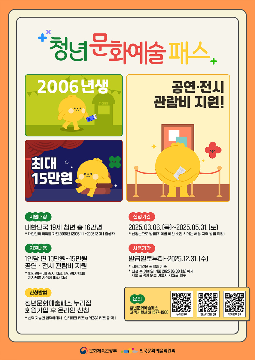 청년문화예술패스+ 2006년생 최대 15만원 공연·전시 관람비 지원! 지원대상 대한민국 19세 청년 총 16만명 * 대한민국 국적을 가진 2006년 (2006.1.1~2006.12.31) 출생자 지원내용 1인당 연 10만원~15만원 공연·전시 관람비 지원 * 10만원(전시) 또는 15만원(공연) 지원체계에 따라 지원 신청기간 2025.03.06.(목)~2025.05.31.(토) * 신청승으로 별림(지역별 예산 시에는 해당 지역 발급 마감) 사용기간 발급일로부터~2025.12.31.(수) * 사용기간은 발급일 기준 내역을 예외 없이 2025.06.30.(월)까지 사용하지 않는 이용자 지원 회수 신청방법 청년문화예술패스 누리집 회원가입 후 온라인 신청 문의 청년문화예술패스 고객지원센터 1577-1968
