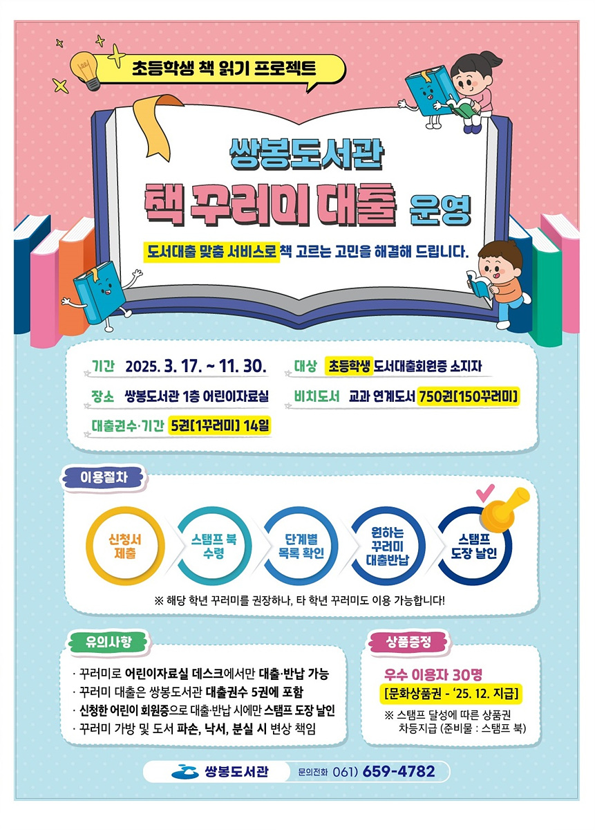 초등학생 책 읽기 프로젝트 쌍봉도서관 책 꾸러미 대출 운영 도서대출 맞춤 서비스로 책 고르는 고민을 해결해 드립니다. 기간 2025. 3. 17. ~ 11. 30. 대상 초등학생 도서대출회원 중 비치도서 교과 연계도서 750권(150꾸러미) 대출수량 기간 5권(1꾸러미 14일) 이용절차 신청서 제출 스탬프 북 수령 단계별 목록 확인 원하는 꾸러미 대출반납 스탬프 도장 날인 유의사항 꾸러미로 어린이자료실 데스크에서만 대출·반납 가능 꾸러미 대출은 쌍봉도서관 대출권수 5권에 포함 신청한 어린이 회원증으로 대출·반납 시에는 스탬프 도장 발급 꾸러미 가방 및 도서 파손, 낙서, 분실 시 변상 책임 쌍봉도서관 문의전화 061 659-4782