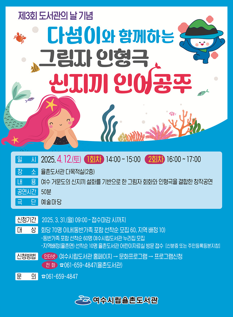 제3회 도서관의 날 기념 다섯이와 함께하는 그림자 인형극 신지끼 인어공주 일 시 2025. 4. 12.(토) 1회차 14:00 ~ 15:00 2회차 16:00 ~ 17:00 장 소 울촌도서관 다목적실(2층) 내 용 여수 거문도의 신지끼 설화를 기반으로 한 그림자 회화와 인형극을 결합한 창작공연 공연시간 50분 극 단 예술마당 신청기간 2025. 3. 31.(월) 09:00 ~ 접수마감 시까지 대 상 회화 70명 이내(6반가족 포함 선착순 모집 60, 지역 배정 10) -동반가족 포함 선착순 60명 여수시립도서관 누리집 접수 -지역배정(울촌도서관) 선착순 10명 울촌도서관 어린이자료실 방문 접수(신분증 또는 주민등록등본지참) 신청방법 인터넷 여수시립도서관 홈페이지 → 문화프로그램 → 프로그램신청 전 화 061-659-4847(울촌도서관) 문 의 061-659-4847 여수시립울촌도서관