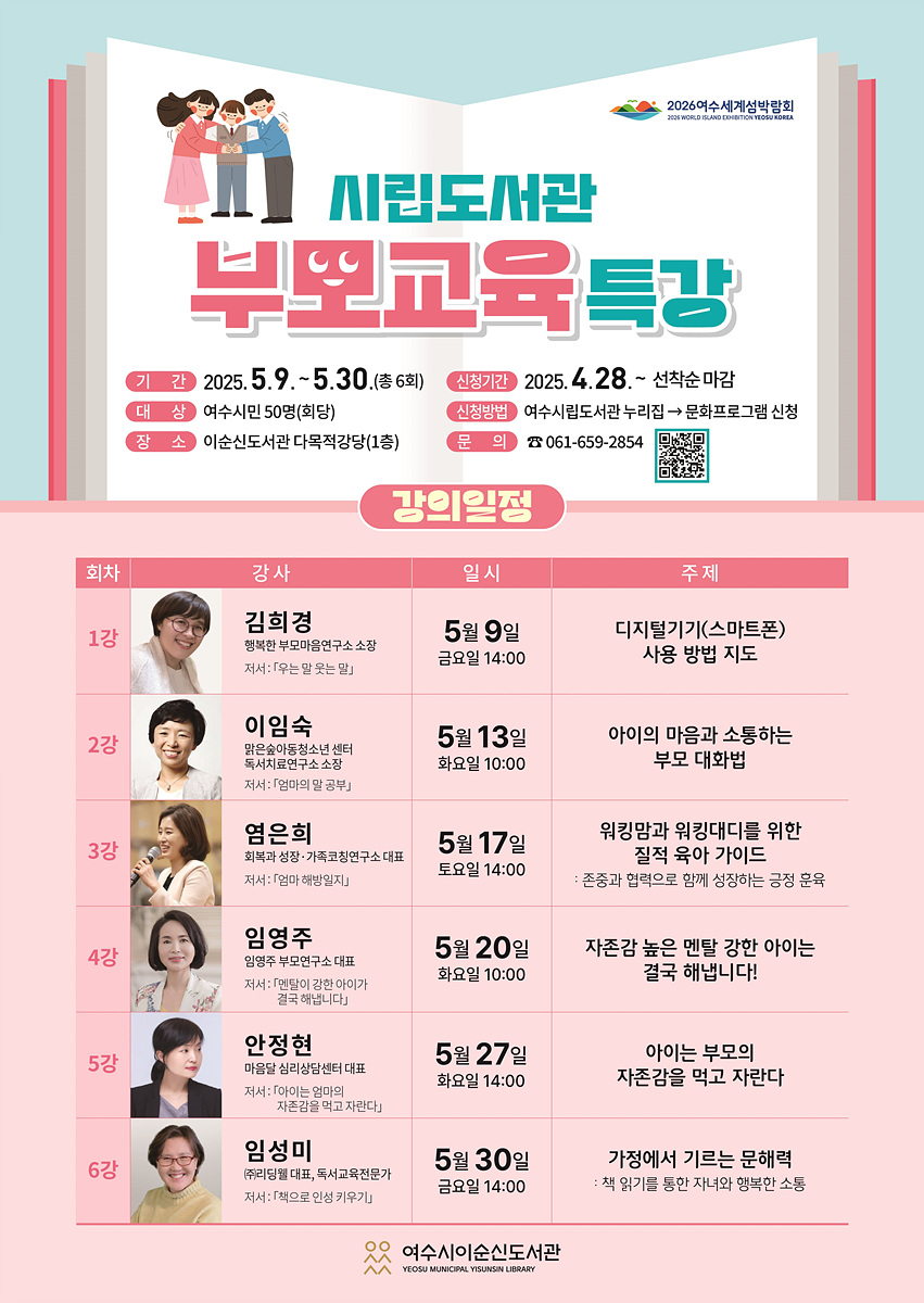 시립도서관 부모교육특강 기간 2025. 5.9 ~ 5.30 (총 6회) 신청기간 2025. 4.28 ~ 선착순 마감 대상 여수시민 50명(희당) 장소 이순신도서관 다목적강당(1층) 문의 061-659-2854 강의일정 회차 강사 일시 주제 1강 김희경 5월 9일 금요일 14:00 디지털기기(스마트폰) 사용 방법 지도 2강 이임숙 5월 13일 화요일 10:00 아이의 마음과 소통하는 부모 대화법 3강 염은희 5월 17일 토요일 14:00 워킹맘과 워킹대디를 위한 질적 육아 가이드 4강 임영주 5월 20일 화요일 10:00 자존감 높은 멘탈 강한 아이는 결혼합니다! 5강 안정희 5월 27일 화요일 10:00 아이는 부모의 자존감을 먹고 자란다 6강 임성미 5월 30일 금요일 14:00 가정에서 기르는 부모력 : 책 읽기를 통한 자녀의 행복한 소통