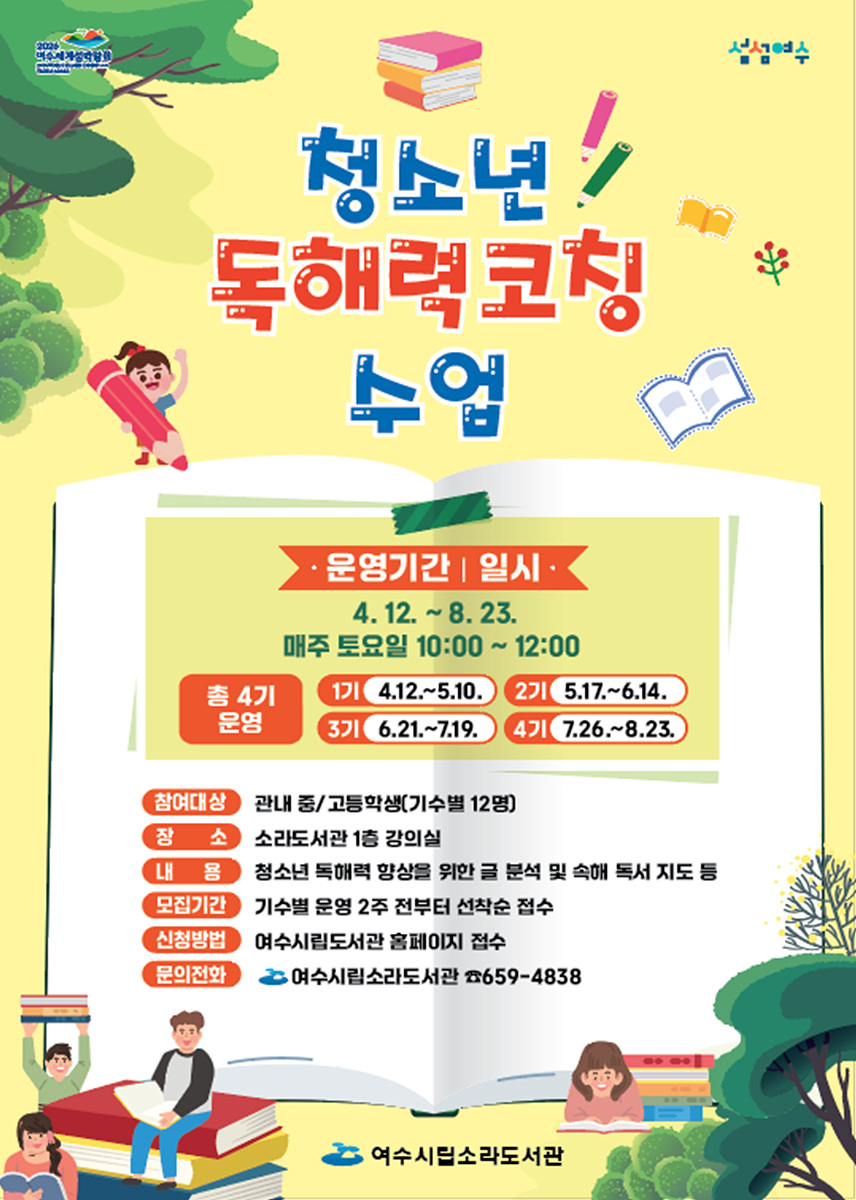 청소년 독해력 코칭 수업 · 운영기간 | 일시 4. 12. ~ 8. 23. 매주 토요일 10:00 ~ 12:00 총 4기 운영 1기 4.12.~5.10. 2기 5.17.~6.14. 3기 6.21.~7.19. 4기 7.26.~8.23. 참여대상 관내 중/고등학생(기수별 12명) 장소 소리도서관 1층 강의실 내용 청소년 독해력 향상을 위한 글 분석 및 속해 독서 지도 등 모집기간 기수별 운영 2주 전부터 선착순 접수 신청방법 여수시립도서관 홈페이지 접수 문의전화 여수시립도서관 ☎659-4838