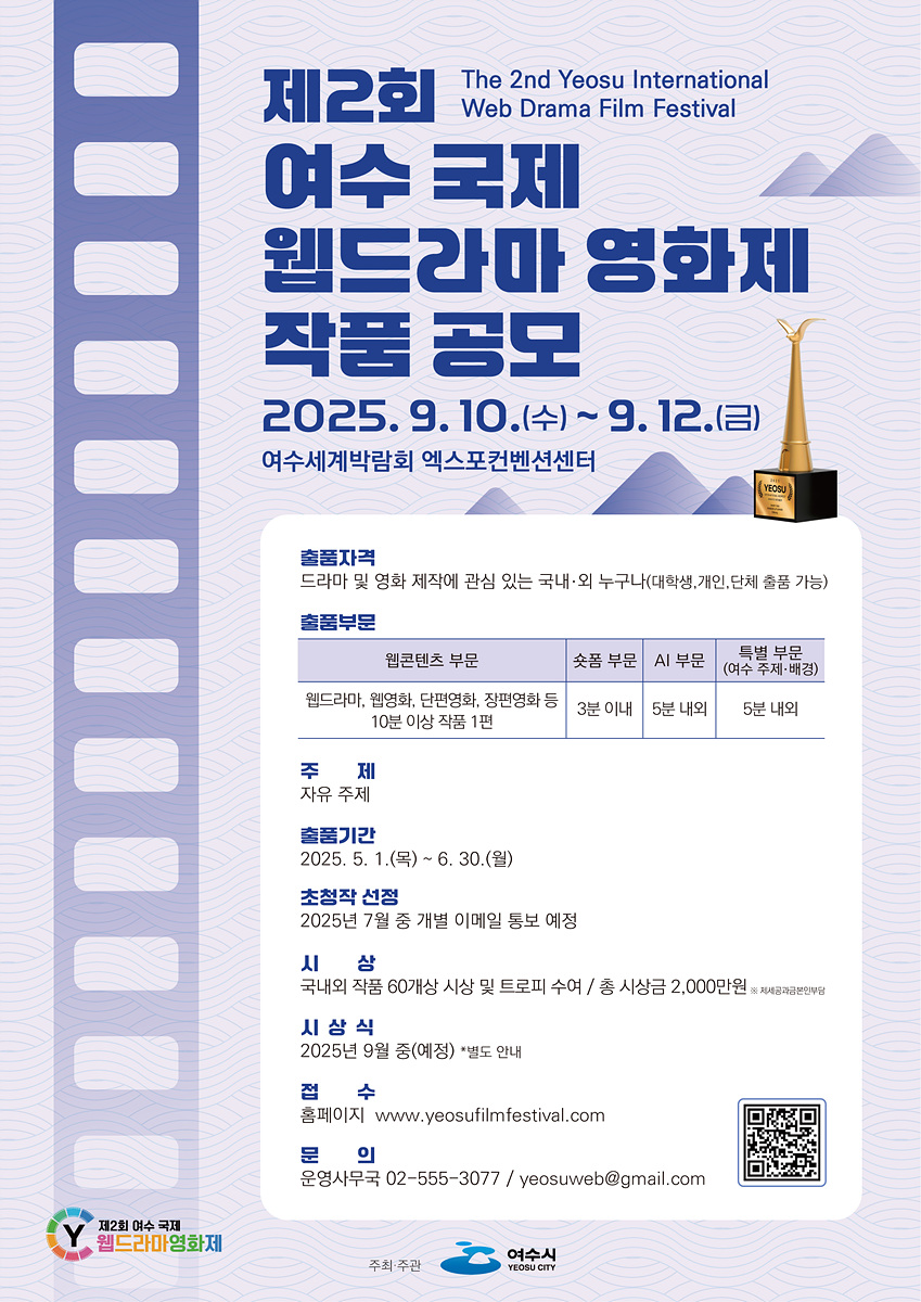 제2회 여수 국제 웹드라마 영화제 작품 공모 /The 2nd Yeosu International Web Drama Film Festival /2025. 9. 10.(수) ~ 9. 12.(금) /여수세계박람회 엑스포컨벤션센터 /출품자격 /드라마 및 영화 제작에 관심 있는 국내·외 누구나 (대학생, 개인, 단체 출품 가능) /출품부문 /웹콘텐츠 부문: 웹드라마, 웹영화, 단편영화, 장편영화 등 10분 이상 작품 1편 /숏폼 부문: 3분 이내 /AI 부문: 5분 내외 /특별 부문(여수 주제·배경): 5분 내외 /주제: 자유 주제 /출품기간 /2025. 5. 1.(목) ~ 6. 30.(월) /초청작 선정 /2025년 7월 중 개별 이메일 통보 예정 /시상 /국내외 작품 60개상 시상 및 트로피 수여 / 총 시상금 2,000만원 /시상식 /2025년 9월 중 (예정) *별도 안내 /접수 /홈페이지 www.yeosufilmfestival.com /문의 /운영사무국 02-555-3077 / yeosuweb@gmail.com
주최·주관: 여수시