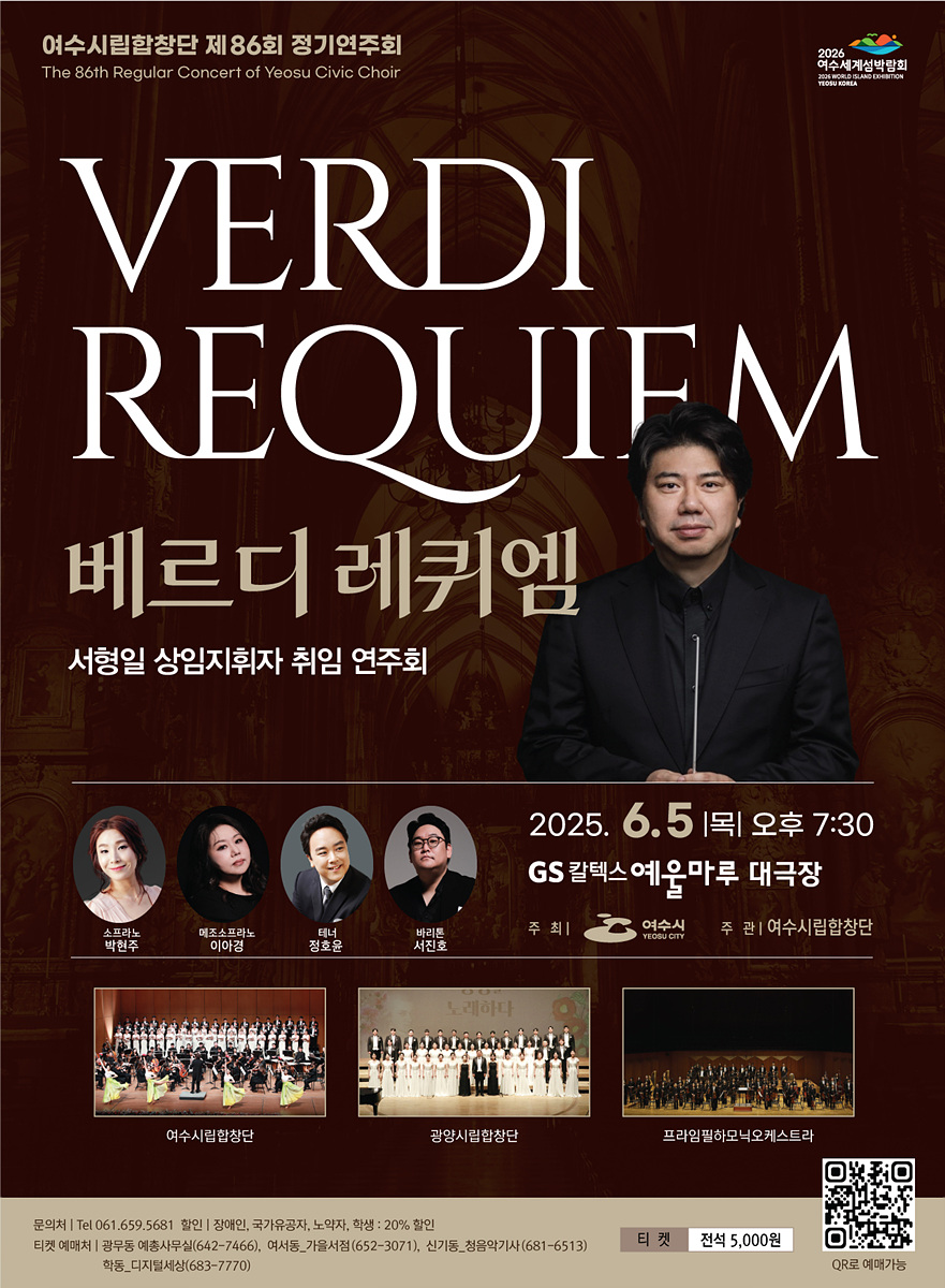 여수시립합창단 제86회 정기연주회 The 86th Regular Concert of Yeosu Civic Choir VERDI REQUIEM 베르디 레퀴엠 서형일 상임지휘자 취임 연주회 소프라노 박현주 / 메조소프라노 이아경 / 테너 정호윤 / 바리톤 서진호 / 2025. 6. 5(목) 오후 7:30 GS 칼텍스 예울마루 대극장 주최 여수시 주관 여수시립합창단 문의처 Tel 061.659.5681 한지 1층, 장애인, 국가유공자, 노인, 학생: 20% 할인 티켓 예매처: 광무동 예총사무실(6442-7466), 여서동_가을서점(562-3071), 신기동_청음악기사(681-6513) 학동_디지털세상(683-7770) 티켓 전석 5,000원